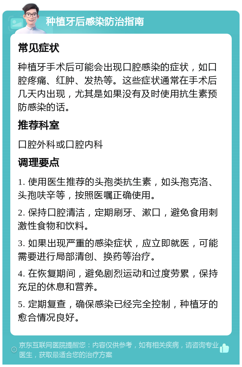 种植牙后感染防治指南 常见症状 种植牙手术后可能会出现口腔感染的症状，如口腔疼痛、红肿、发热等。这些症状通常在手术后几天内出现，尤其是如果没有及时使用抗生素预防感染的话。 推荐科室 口腔外科或口腔内科 调理要点 1. 使用医生推荐的头孢类抗生素，如头孢克洛、头孢呋辛等，按照医嘱正确使用。 2. 保持口腔清洁，定期刷牙、漱口，避免食用刺激性食物和饮料。 3. 如果出现严重的感染症状，应立即就医，可能需要进行局部清创、换药等治疗。 4. 在恢复期间，避免剧烈运动和过度劳累，保持充足的休息和营养。 5. 定期复查，确保感染已经完全控制，种植牙的愈合情况良好。