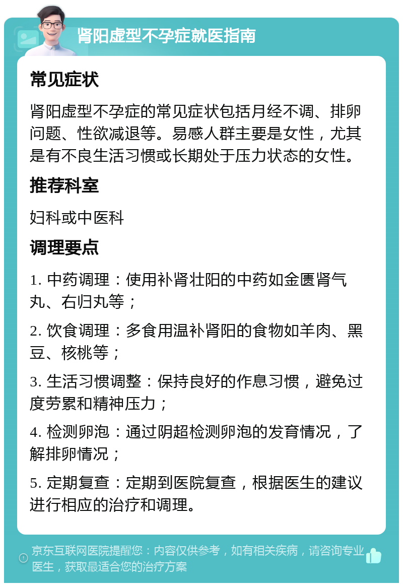 肾阳虚型不孕症就医指南 常见症状 肾阳虚型不孕症的常见症状包括月经不调、排卵问题、性欲减退等。易感人群主要是女性，尤其是有不良生活习惯或长期处于压力状态的女性。 推荐科室 妇科或中医科 调理要点 1. 中药调理：使用补肾壮阳的中药如金匮肾气丸、右归丸等； 2. 饮食调理：多食用温补肾阳的食物如羊肉、黑豆、核桃等； 3. 生活习惯调整：保持良好的作息习惯，避免过度劳累和精神压力； 4. 检测卵泡：通过阴超检测卵泡的发育情况，了解排卵情况； 5. 定期复查：定期到医院复查，根据医生的建议进行相应的治疗和调理。