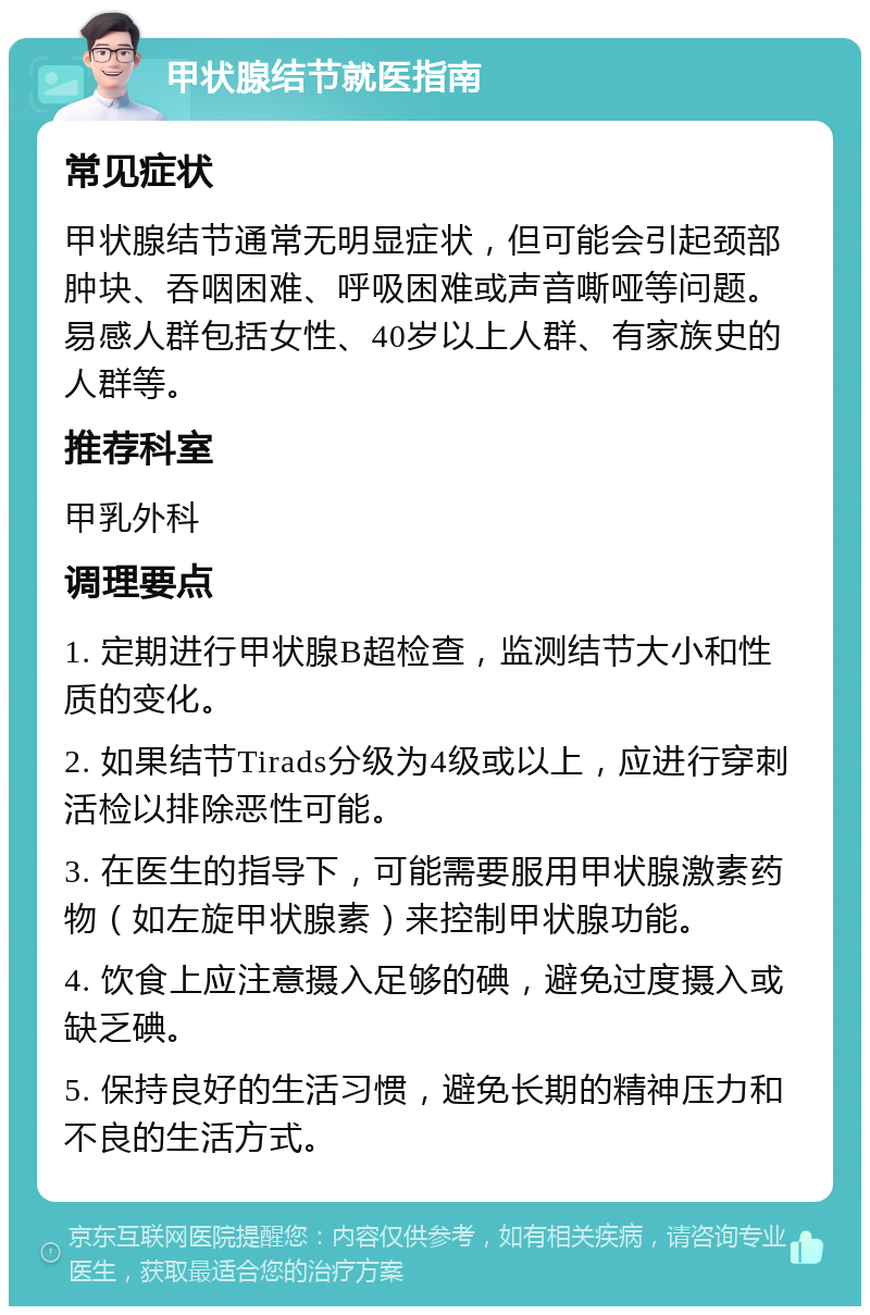 甲状腺结节就医指南 常见症状 甲状腺结节通常无明显症状，但可能会引起颈部肿块、吞咽困难、呼吸困难或声音嘶哑等问题。易感人群包括女性、40岁以上人群、有家族史的人群等。 推荐科室 甲乳外科 调理要点 1. 定期进行甲状腺B超检查，监测结节大小和性质的变化。 2. 如果结节Tirads分级为4级或以上，应进行穿刺活检以排除恶性可能。 3. 在医生的指导下，可能需要服用甲状腺激素药物（如左旋甲状腺素）来控制甲状腺功能。 4. 饮食上应注意摄入足够的碘，避免过度摄入或缺乏碘。 5. 保持良好的生活习惯，避免长期的精神压力和不良的生活方式。