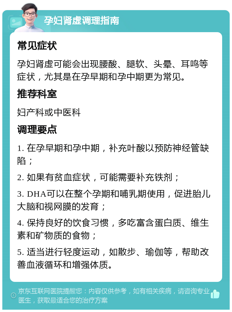 孕妇肾虚调理指南 常见症状 孕妇肾虚可能会出现腰酸、腿软、头晕、耳鸣等症状，尤其是在孕早期和孕中期更为常见。 推荐科室 妇产科或中医科 调理要点 1. 在孕早期和孕中期，补充叶酸以预防神经管缺陷； 2. 如果有贫血症状，可能需要补充铁剂； 3. DHA可以在整个孕期和哺乳期使用，促进胎儿大脑和视网膜的发育； 4. 保持良好的饮食习惯，多吃富含蛋白质、维生素和矿物质的食物； 5. 适当进行轻度运动，如散步、瑜伽等，帮助改善血液循环和增强体质。