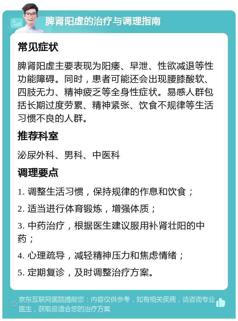 脾肾阳虚的治疗与调理指南 常见症状 脾肾阳虚主要表现为阳痿、早泄、性欲减退等性功能障碍。同时，患者可能还会出现腰膝酸软、四肢无力、精神疲乏等全身性症状。易感人群包括长期过度劳累、精神紧张、饮食不规律等生活习惯不良的人群。 推荐科室 泌尿外科、男科、中医科 调理要点 1. 调整生活习惯，保持规律的作息和饮食； 2. 适当进行体育锻炼，增强体质； 3. 中药治疗，根据医生建议服用补肾壮阳的中药； 4. 心理疏导，减轻精神压力和焦虑情绪； 5. 定期复诊，及时调整治疗方案。