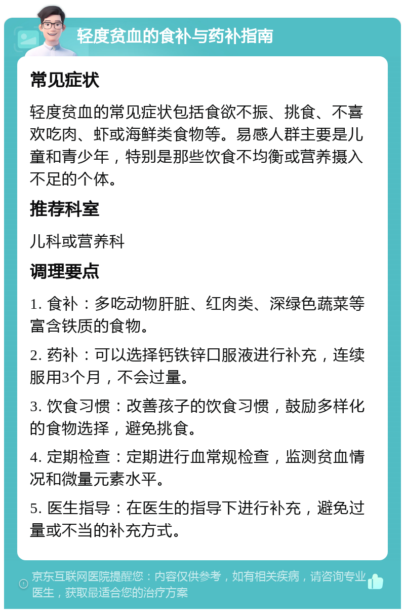 轻度贫血的食补与药补指南 常见症状 轻度贫血的常见症状包括食欲不振、挑食、不喜欢吃肉、虾或海鲜类食物等。易感人群主要是儿童和青少年，特别是那些饮食不均衡或营养摄入不足的个体。 推荐科室 儿科或营养科 调理要点 1. 食补：多吃动物肝脏、红肉类、深绿色蔬菜等富含铁质的食物。 2. 药补：可以选择钙铁锌口服液进行补充，连续服用3个月，不会过量。 3. 饮食习惯：改善孩子的饮食习惯，鼓励多样化的食物选择，避免挑食。 4. 定期检查：定期进行血常规检查，监测贫血情况和微量元素水平。 5. 医生指导：在医生的指导下进行补充，避免过量或不当的补充方式。