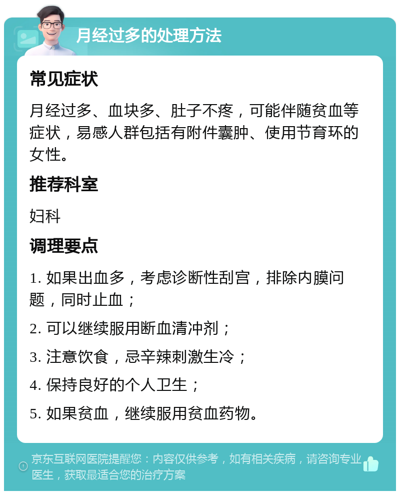 月经过多的处理方法 常见症状 月经过多、血块多、肚子不疼，可能伴随贫血等症状，易感人群包括有附件囊肿、使用节育环的女性。 推荐科室 妇科 调理要点 1. 如果出血多，考虑诊断性刮宫，排除内膜问题，同时止血； 2. 可以继续服用断血清冲剂； 3. 注意饮食，忌辛辣刺激生冷； 4. 保持良好的个人卫生； 5. 如果贫血，继续服用贫血药物。