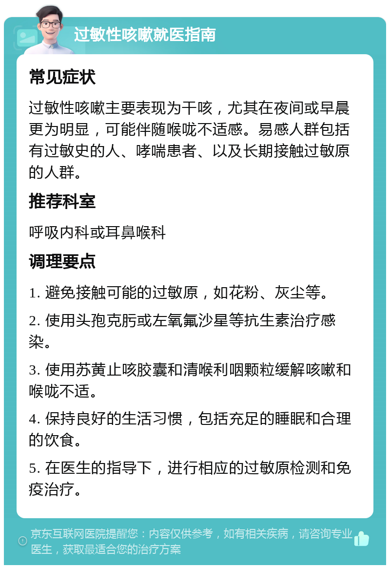 过敏性咳嗽就医指南 常见症状 过敏性咳嗽主要表现为干咳，尤其在夜间或早晨更为明显，可能伴随喉咙不适感。易感人群包括有过敏史的人、哮喘患者、以及长期接触过敏原的人群。 推荐科室 呼吸内科或耳鼻喉科 调理要点 1. 避免接触可能的过敏原，如花粉、灰尘等。 2. 使用头孢克肟或左氧氟沙星等抗生素治疗感染。 3. 使用苏黄止咳胶囊和清喉利咽颗粒缓解咳嗽和喉咙不适。 4. 保持良好的生活习惯，包括充足的睡眠和合理的饮食。 5. 在医生的指导下，进行相应的过敏原检测和免疫治疗。