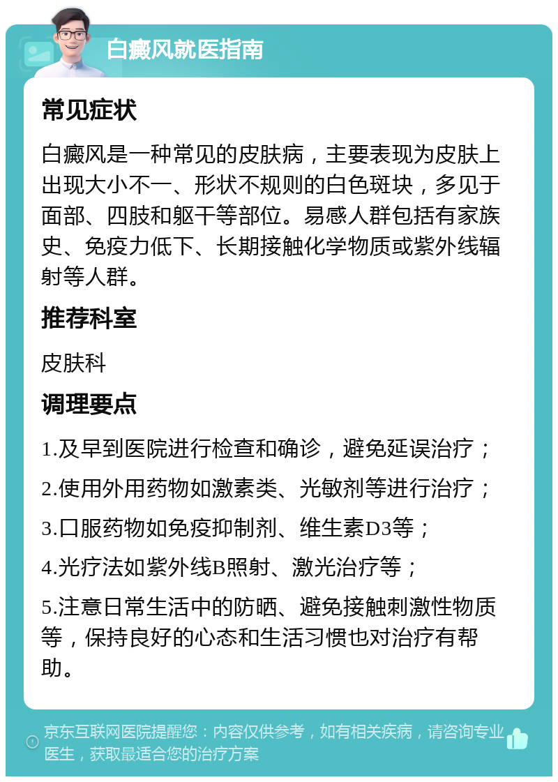 白癜风就医指南 常见症状 白癜风是一种常见的皮肤病，主要表现为皮肤上出现大小不一、形状不规则的白色斑块，多见于面部、四肢和躯干等部位。易感人群包括有家族史、免疫力低下、长期接触化学物质或紫外线辐射等人群。 推荐科室 皮肤科 调理要点 1.及早到医院进行检查和确诊，避免延误治疗； 2.使用外用药物如激素类、光敏剂等进行治疗； 3.口服药物如免疫抑制剂、维生素D3等； 4.光疗法如紫外线B照射、激光治疗等； 5.注意日常生活中的防晒、避免接触刺激性物质等，保持良好的心态和生活习惯也对治疗有帮助。