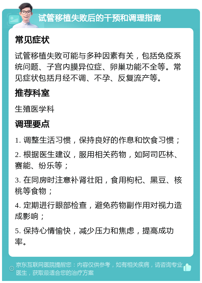 试管移植失败后的干预和调理指南 常见症状 试管移植失败可能与多种因素有关，包括免疫系统问题、子宫内膜异位症、卵巢功能不全等。常见症状包括月经不调、不孕、反复流产等。 推荐科室 生殖医学科 调理要点 1. 调整生活习惯，保持良好的作息和饮食习惯； 2. 根据医生建议，服用相关药物，如阿司匹林、赛能、纷乐等； 3. 在同房时注意补肾壮阳，食用枸杞、黑豆、核桃等食物； 4. 定期进行眼部检查，避免药物副作用对视力造成影响； 5. 保持心情愉快，减少压力和焦虑，提高成功率。