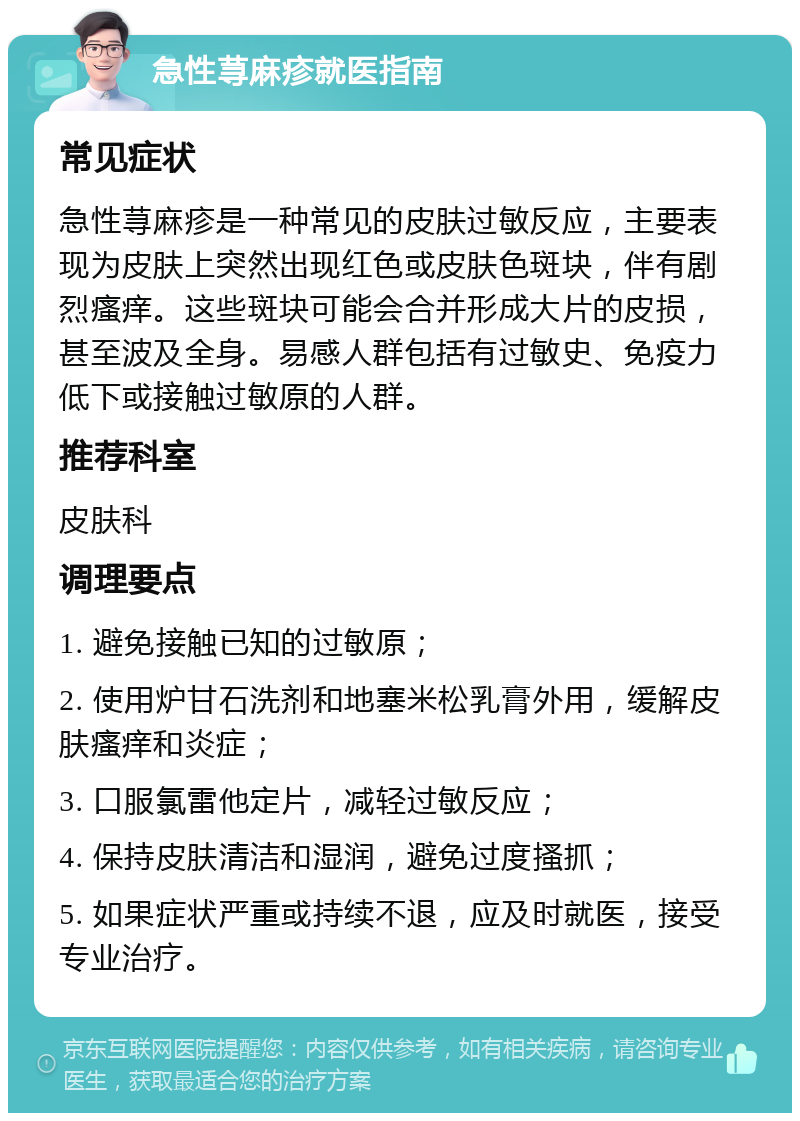 急性荨麻疹就医指南 常见症状 急性荨麻疹是一种常见的皮肤过敏反应，主要表现为皮肤上突然出现红色或皮肤色斑块，伴有剧烈瘙痒。这些斑块可能会合并形成大片的皮损，甚至波及全身。易感人群包括有过敏史、免疫力低下或接触过敏原的人群。 推荐科室 皮肤科 调理要点 1. 避免接触已知的过敏原； 2. 使用炉甘石洗剂和地塞米松乳膏外用，缓解皮肤瘙痒和炎症； 3. 口服氯雷他定片，减轻过敏反应； 4. 保持皮肤清洁和湿润，避免过度搔抓； 5. 如果症状严重或持续不退，应及时就医，接受专业治疗。