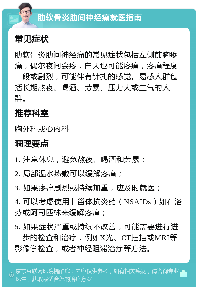 肋软骨炎肋间神经痛就医指南 常见症状 肋软骨炎肋间神经痛的常见症状包括左侧前胸疼痛，偶尔夜间会疼，白天也可能疼痛，疼痛程度一般或剧烈，可能伴有针扎的感觉。易感人群包括长期熬夜、喝酒、劳累、压力大或生气的人群。 推荐科室 胸外科或心内科 调理要点 1. 注意休息，避免熬夜、喝酒和劳累； 2. 局部温水热敷可以缓解疼痛； 3. 如果疼痛剧烈或持续加重，应及时就医； 4. 可以考虑使用非甾体抗炎药（NSAIDs）如布洛芬或阿司匹林来缓解疼痛； 5. 如果症状严重或持续不改善，可能需要进行进一步的检查和治疗，例如X光、CT扫描或MRI等影像学检查，或者神经阻滞治疗等方法。