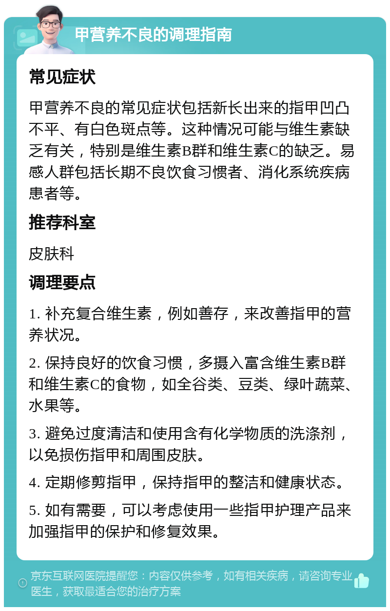 甲营养不良的调理指南 常见症状 甲营养不良的常见症状包括新长出来的指甲凹凸不平、有白色斑点等。这种情况可能与维生素缺乏有关，特别是维生素B群和维生素C的缺乏。易感人群包括长期不良饮食习惯者、消化系统疾病患者等。 推荐科室 皮肤科 调理要点 1. 补充复合维生素，例如善存，来改善指甲的营养状况。 2. 保持良好的饮食习惯，多摄入富含维生素B群和维生素C的食物，如全谷类、豆类、绿叶蔬菜、水果等。 3. 避免过度清洁和使用含有化学物质的洗涤剂，以免损伤指甲和周围皮肤。 4. 定期修剪指甲，保持指甲的整洁和健康状态。 5. 如有需要，可以考虑使用一些指甲护理产品来加强指甲的保护和修复效果。