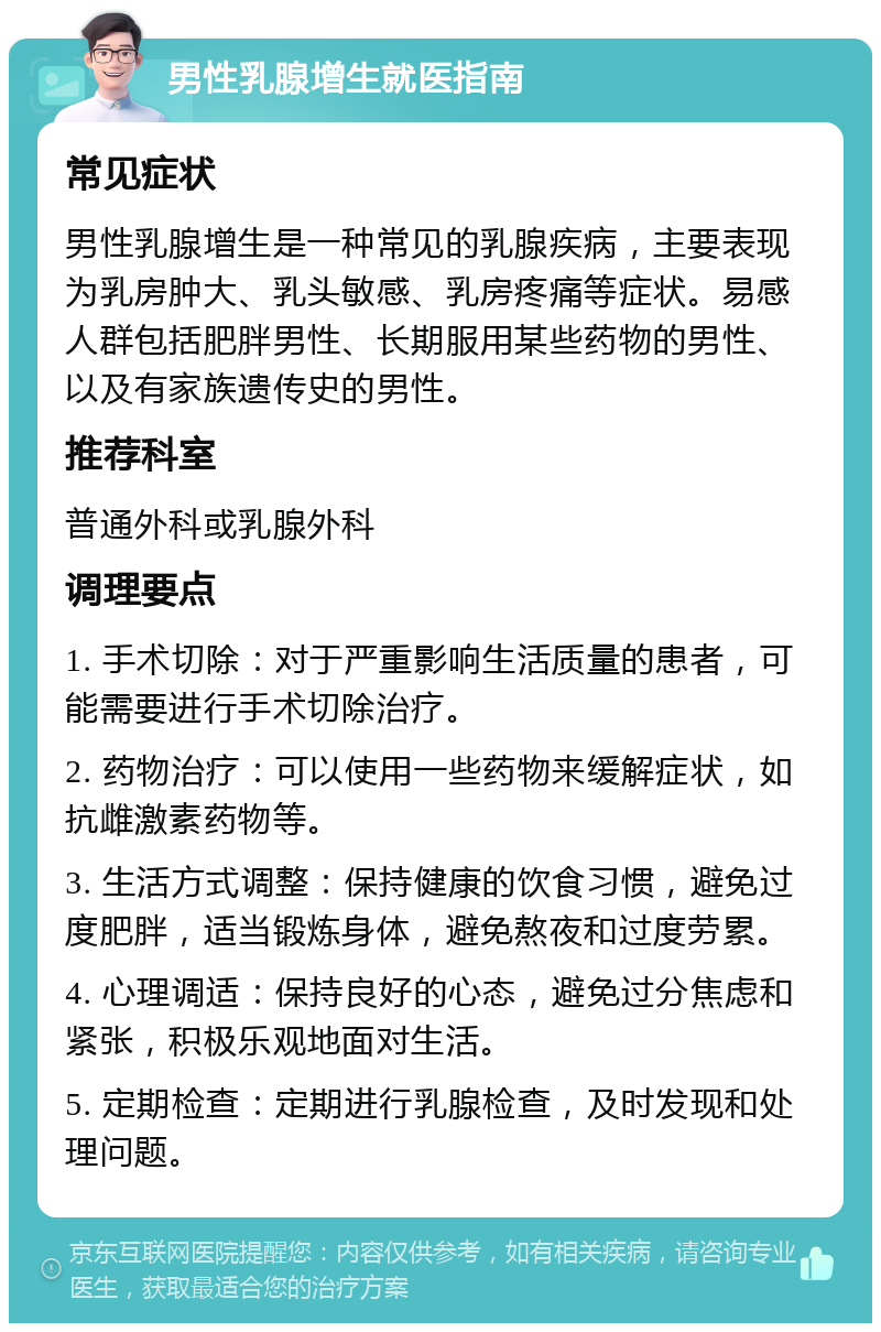 男性乳腺增生就医指南 常见症状 男性乳腺增生是一种常见的乳腺疾病，主要表现为乳房肿大、乳头敏感、乳房疼痛等症状。易感人群包括肥胖男性、长期服用某些药物的男性、以及有家族遗传史的男性。 推荐科室 普通外科或乳腺外科 调理要点 1. 手术切除：对于严重影响生活质量的患者，可能需要进行手术切除治疗。 2. 药物治疗：可以使用一些药物来缓解症状，如抗雌激素药物等。 3. 生活方式调整：保持健康的饮食习惯，避免过度肥胖，适当锻炼身体，避免熬夜和过度劳累。 4. 心理调适：保持良好的心态，避免过分焦虑和紧张，积极乐观地面对生活。 5. 定期检查：定期进行乳腺检查，及时发现和处理问题。