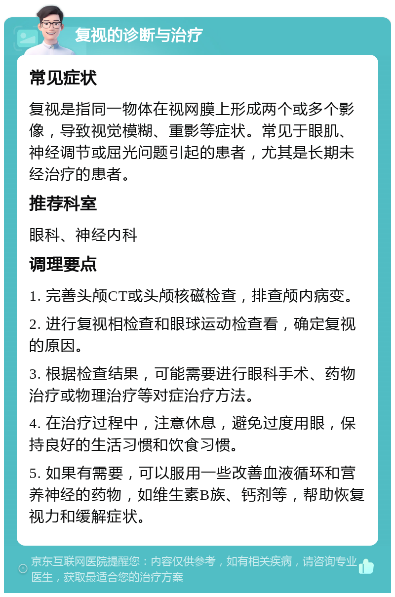 复视的诊断与治疗 常见症状 复视是指同一物体在视网膜上形成两个或多个影像，导致视觉模糊、重影等症状。常见于眼肌、神经调节或屈光问题引起的患者，尤其是长期未经治疗的患者。 推荐科室 眼科、神经内科 调理要点 1. 完善头颅CT或头颅核磁检查，排查颅内病变。 2. 进行复视相检查和眼球运动检查看，确定复视的原因。 3. 根据检查结果，可能需要进行眼科手术、药物治疗或物理治疗等对症治疗方法。 4. 在治疗过程中，注意休息，避免过度用眼，保持良好的生活习惯和饮食习惯。 5. 如果有需要，可以服用一些改善血液循环和营养神经的药物，如维生素B族、钙剂等，帮助恢复视力和缓解症状。