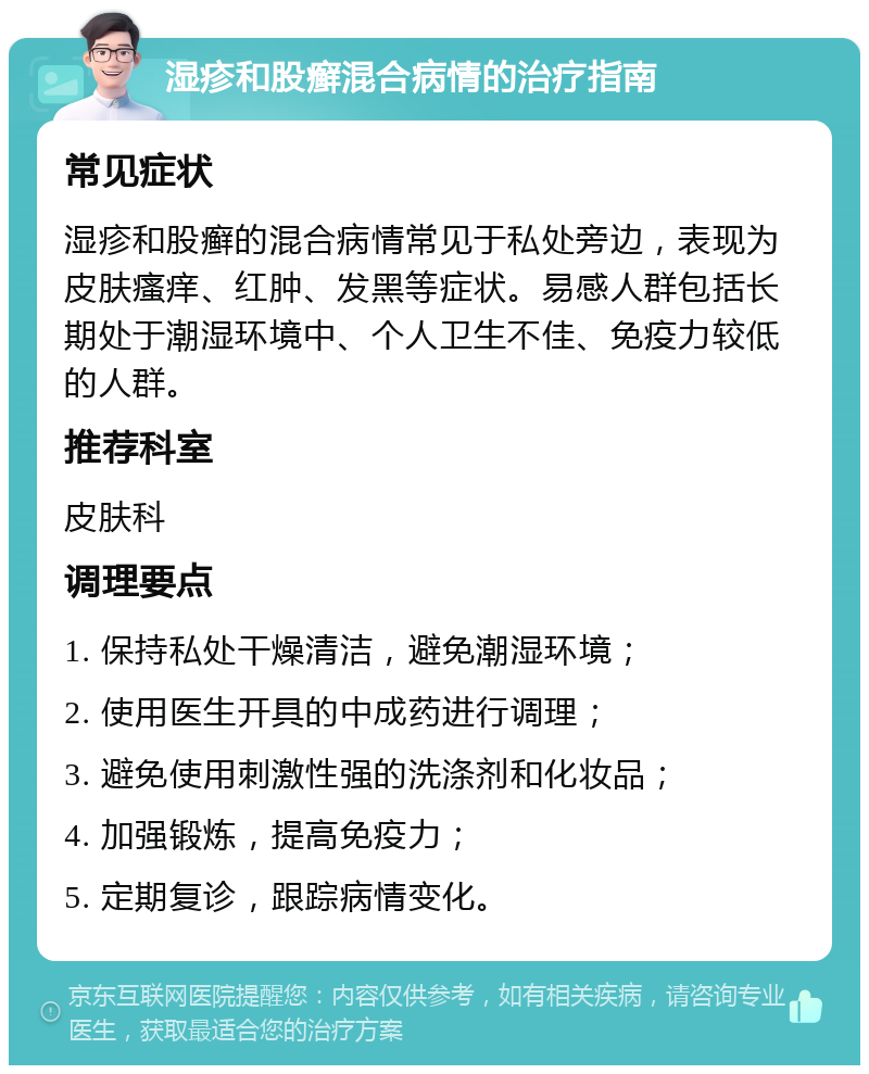 湿疹和股癣混合病情的治疗指南 常见症状 湿疹和股癣的混合病情常见于私处旁边，表现为皮肤瘙痒、红肿、发黑等症状。易感人群包括长期处于潮湿环境中、个人卫生不佳、免疫力较低的人群。 推荐科室 皮肤科 调理要点 1. 保持私处干燥清洁，避免潮湿环境； 2. 使用医生开具的中成药进行调理； 3. 避免使用刺激性强的洗涤剂和化妆品； 4. 加强锻炼，提高免疫力； 5. 定期复诊，跟踪病情变化。