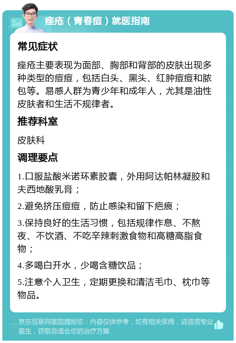 痤疮（青春痘）就医指南 常见症状 痤疮主要表现为面部、胸部和背部的皮肤出现多种类型的痘痘，包括白头、黑头、红肿痘痘和脓包等。易感人群为青少年和成年人，尤其是油性皮肤者和生活不规律者。 推荐科室 皮肤科 调理要点 1.口服盐酸米诺环素胶囊，外用阿达帕林凝胶和夫西地酸乳膏； 2.避免挤压痘痘，防止感染和留下疤痕； 3.保持良好的生活习惯，包括规律作息、不熬夜、不饮酒、不吃辛辣刺激食物和高糖高脂食物； 4.多喝白开水，少喝含糖饮品； 5.注意个人卫生，定期更换和清洁毛巾、枕巾等物品。