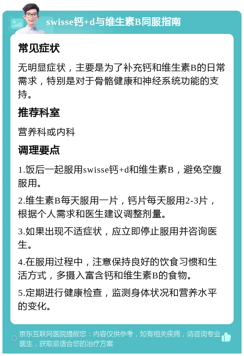 swisse钙+d与维生素B同服指南 常见症状 无明显症状，主要是为了补充钙和维生素B的日常需求，特别是对于骨骼健康和神经系统功能的支持。 推荐科室 营养科或内科 调理要点 1.饭后一起服用swisse钙+d和维生素B，避免空腹服用。 2.维生素B每天服用一片，钙片每天服用2-3片，根据个人需求和医生建议调整剂量。 3.如果出现不适症状，应立即停止服用并咨询医生。 4.在服用过程中，注意保持良好的饮食习惯和生活方式，多摄入富含钙和维生素B的食物。 5.定期进行健康检查，监测身体状况和营养水平的变化。