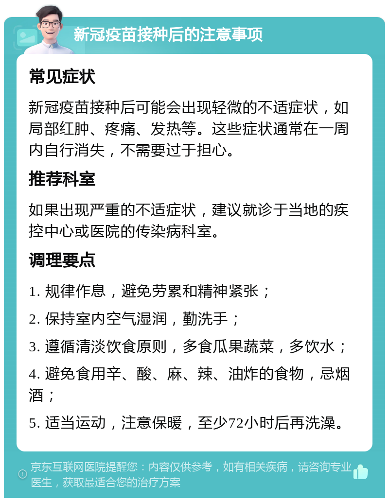 新冠疫苗接种后的注意事项 常见症状 新冠疫苗接种后可能会出现轻微的不适症状，如局部红肿、疼痛、发热等。这些症状通常在一周内自行消失，不需要过于担心。 推荐科室 如果出现严重的不适症状，建议就诊于当地的疾控中心或医院的传染病科室。 调理要点 1. 规律作息，避免劳累和精神紧张； 2. 保持室内空气湿润，勤洗手； 3. 遵循清淡饮食原则，多食瓜果蔬菜，多饮水； 4. 避免食用辛、酸、麻、辣、油炸的食物，忌烟酒； 5. 适当运动，注意保暖，至少72小时后再洗澡。