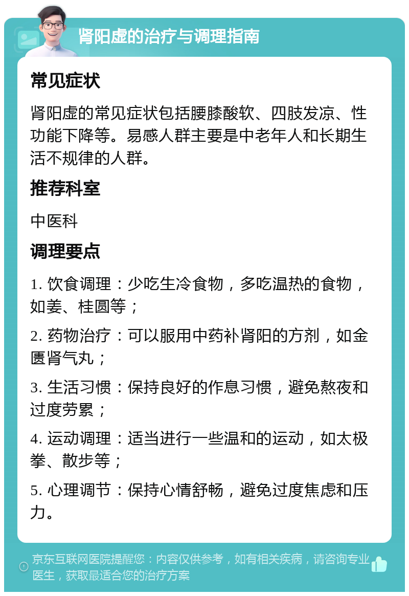 肾阳虚的治疗与调理指南 常见症状 肾阳虚的常见症状包括腰膝酸软、四肢发凉、性功能下降等。易感人群主要是中老年人和长期生活不规律的人群。 推荐科室 中医科 调理要点 1. 饮食调理：少吃生冷食物，多吃温热的食物，如姜、桂圆等； 2. 药物治疗：可以服用中药补肾阳的方剂，如金匮肾气丸； 3. 生活习惯：保持良好的作息习惯，避免熬夜和过度劳累； 4. 运动调理：适当进行一些温和的运动，如太极拳、散步等； 5. 心理调节：保持心情舒畅，避免过度焦虑和压力。