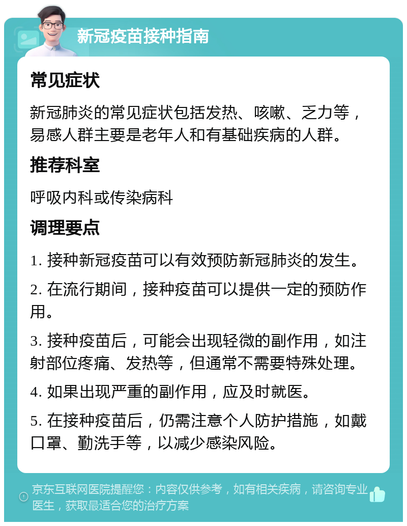 新冠疫苗接种指南 常见症状 新冠肺炎的常见症状包括发热、咳嗽、乏力等，易感人群主要是老年人和有基础疾病的人群。 推荐科室 呼吸内科或传染病科 调理要点 1. 接种新冠疫苗可以有效预防新冠肺炎的发生。 2. 在流行期间，接种疫苗可以提供一定的预防作用。 3. 接种疫苗后，可能会出现轻微的副作用，如注射部位疼痛、发热等，但通常不需要特殊处理。 4. 如果出现严重的副作用，应及时就医。 5. 在接种疫苗后，仍需注意个人防护措施，如戴口罩、勤洗手等，以减少感染风险。