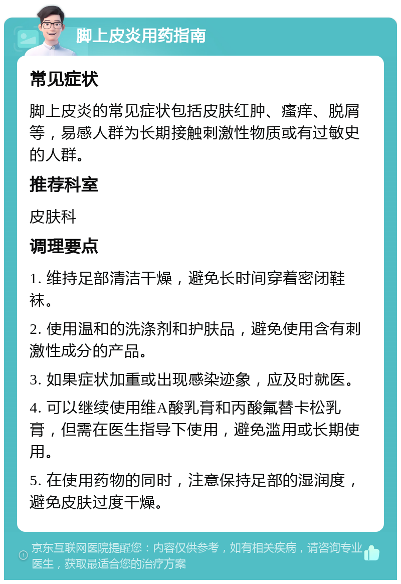 脚上皮炎用药指南 常见症状 脚上皮炎的常见症状包括皮肤红肿、瘙痒、脱屑等，易感人群为长期接触刺激性物质或有过敏史的人群。 推荐科室 皮肤科 调理要点 1. 维持足部清洁干燥，避免长时间穿着密闭鞋袜。 2. 使用温和的洗涤剂和护肤品，避免使用含有刺激性成分的产品。 3. 如果症状加重或出现感染迹象，应及时就医。 4. 可以继续使用维A酸乳膏和丙酸氟替卡松乳膏，但需在医生指导下使用，避免滥用或长期使用。 5. 在使用药物的同时，注意保持足部的湿润度，避免皮肤过度干燥。