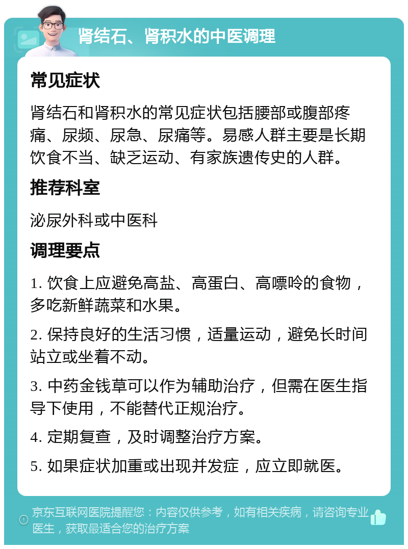 肾结石、肾积水的中医调理 常见症状 肾结石和肾积水的常见症状包括腰部或腹部疼痛、尿频、尿急、尿痛等。易感人群主要是长期饮食不当、缺乏运动、有家族遗传史的人群。 推荐科室 泌尿外科或中医科 调理要点 1. 饮食上应避免高盐、高蛋白、高嘌呤的食物，多吃新鲜蔬菜和水果。 2. 保持良好的生活习惯，适量运动，避免长时间站立或坐着不动。 3. 中药金钱草可以作为辅助治疗，但需在医生指导下使用，不能替代正规治疗。 4. 定期复查，及时调整治疗方案。 5. 如果症状加重或出现并发症，应立即就医。