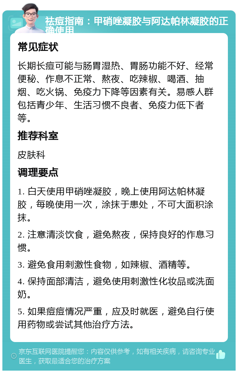 祛痘指南：甲硝唑凝胶与阿达帕林凝胶的正确使用 常见症状 长期长痘可能与肠胃湿热、胃肠功能不好、经常便秘、作息不正常、熬夜、吃辣椒、喝酒、抽烟、吃火锅、免疫力下降等因素有关。易感人群包括青少年、生活习惯不良者、免疫力低下者等。 推荐科室 皮肤科 调理要点 1. 白天使用甲硝唑凝胶，晚上使用阿达帕林凝胶，每晚使用一次，涂抹于患处，不可大面积涂抹。 2. 注意清淡饮食，避免熬夜，保持良好的作息习惯。 3. 避免食用刺激性食物，如辣椒、酒精等。 4. 保持面部清洁，避免使用刺激性化妆品或洗面奶。 5. 如果痘痘情况严重，应及时就医，避免自行使用药物或尝试其他治疗方法。