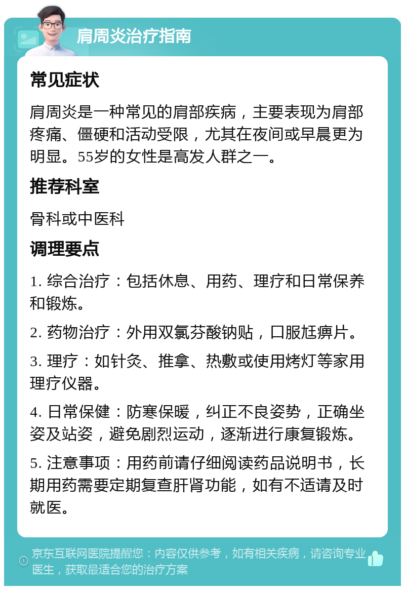 肩周炎治疗指南 常见症状 肩周炎是一种常见的肩部疾病，主要表现为肩部疼痛、僵硬和活动受限，尤其在夜间或早晨更为明显。55岁的女性是高发人群之一。 推荐科室 骨科或中医科 调理要点 1. 综合治疗：包括休息、用药、理疗和日常保养和锻炼。 2. 药物治疗：外用双氯芬酸钠贴，口服尪痹片。 3. 理疗：如针灸、推拿、热敷或使用烤灯等家用理疗仪器。 4. 日常保健：防寒保暖，纠正不良姿势，正确坐姿及站姿，避免剧烈运动，逐渐进行康复锻炼。 5. 注意事项：用药前请仔细阅读药品说明书，长期用药需要定期复查肝肾功能，如有不适请及时就医。