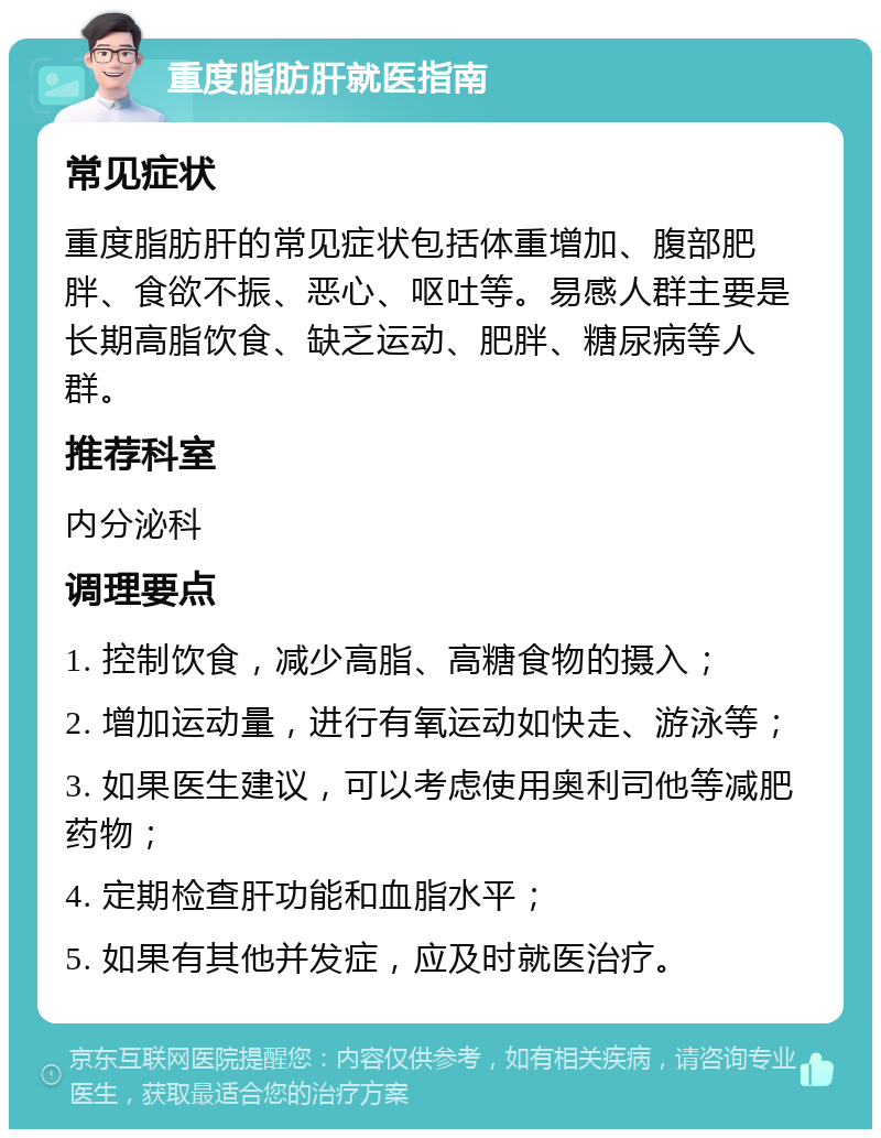 重度脂肪肝就医指南 常见症状 重度脂肪肝的常见症状包括体重增加、腹部肥胖、食欲不振、恶心、呕吐等。易感人群主要是长期高脂饮食、缺乏运动、肥胖、糖尿病等人群。 推荐科室 内分泌科 调理要点 1. 控制饮食，减少高脂、高糖食物的摄入； 2. 增加运动量，进行有氧运动如快走、游泳等； 3. 如果医生建议，可以考虑使用奥利司他等减肥药物； 4. 定期检查肝功能和血脂水平； 5. 如果有其他并发症，应及时就医治疗。