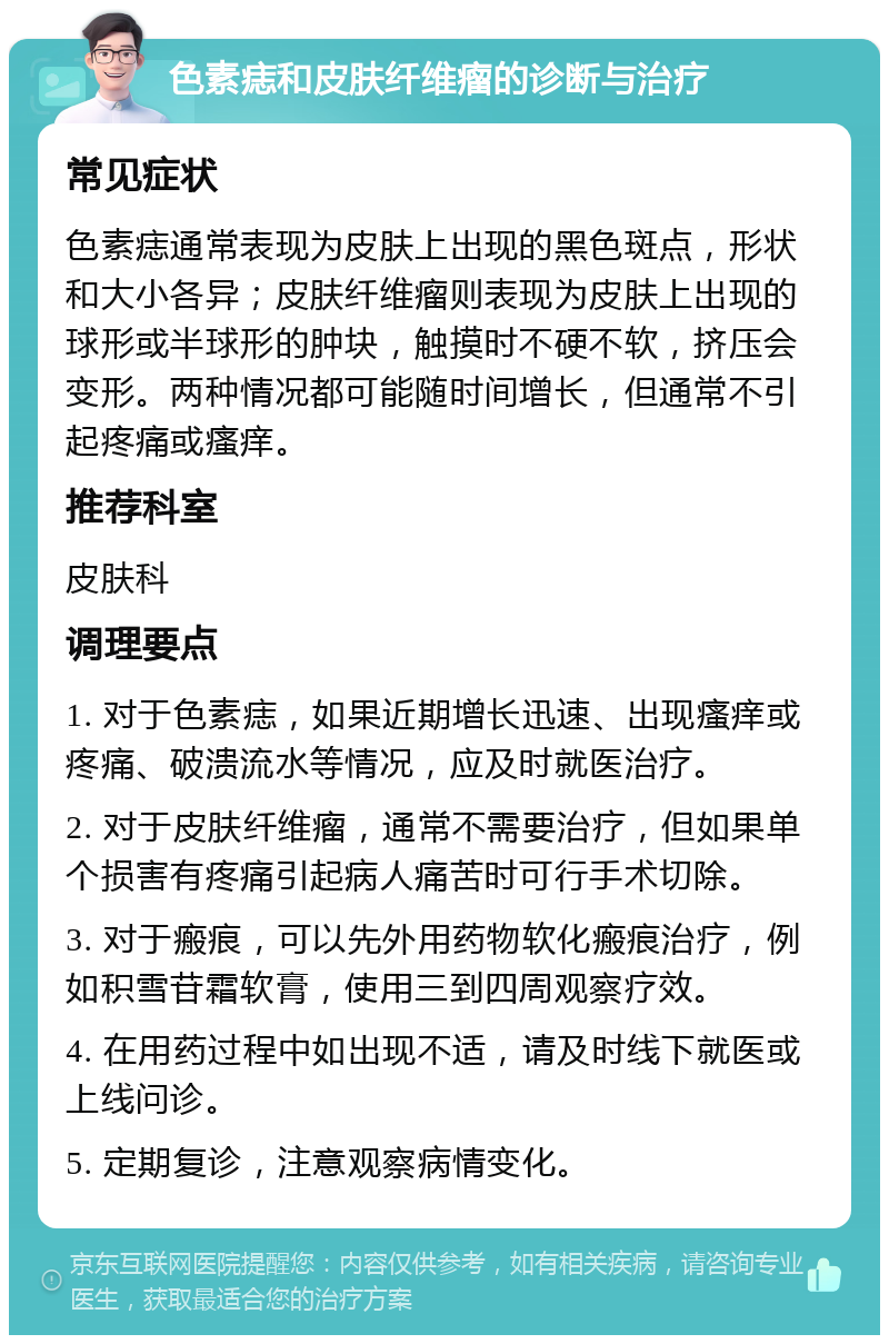 色素痣和皮肤纤维瘤的诊断与治疗 常见症状 色素痣通常表现为皮肤上出现的黑色斑点，形状和大小各异；皮肤纤维瘤则表现为皮肤上出现的球形或半球形的肿块，触摸时不硬不软，挤压会变形。两种情况都可能随时间增长，但通常不引起疼痛或瘙痒。 推荐科室 皮肤科 调理要点 1. 对于色素痣，如果近期增长迅速、出现瘙痒或疼痛、破溃流水等情况，应及时就医治疗。 2. 对于皮肤纤维瘤，通常不需要治疗，但如果单个损害有疼痛引起病人痛苦时可行手术切除。 3. 对于瘢痕，可以先外用药物软化瘢痕治疗，例如积雪苷霜软膏，使用三到四周观察疗效。 4. 在用药过程中如出现不适，请及时线下就医或上线问诊。 5. 定期复诊，注意观察病情变化。