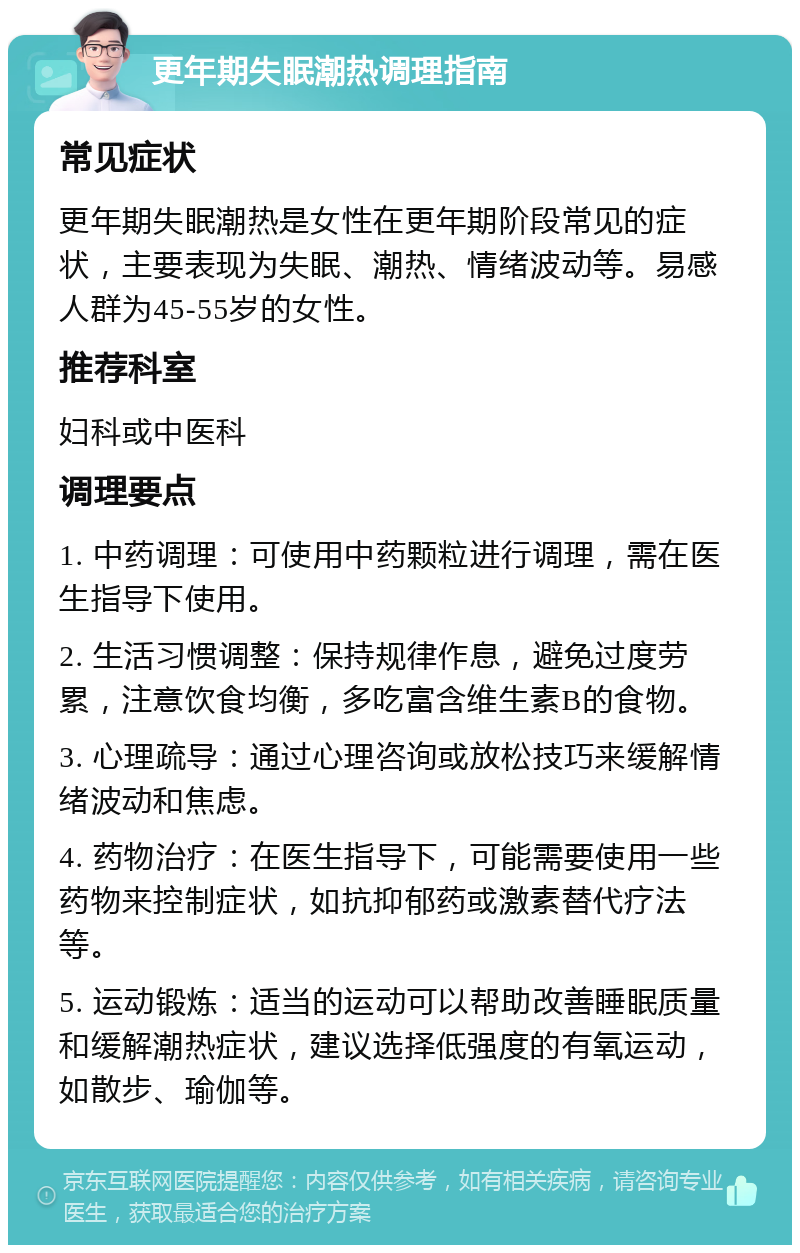 更年期失眠潮热调理指南 常见症状 更年期失眠潮热是女性在更年期阶段常见的症状，主要表现为失眠、潮热、情绪波动等。易感人群为45-55岁的女性。 推荐科室 妇科或中医科 调理要点 1. 中药调理：可使用中药颗粒进行调理，需在医生指导下使用。 2. 生活习惯调整：保持规律作息，避免过度劳累，注意饮食均衡，多吃富含维生素B的食物。 3. 心理疏导：通过心理咨询或放松技巧来缓解情绪波动和焦虑。 4. 药物治疗：在医生指导下，可能需要使用一些药物来控制症状，如抗抑郁药或激素替代疗法等。 5. 运动锻炼：适当的运动可以帮助改善睡眠质量和缓解潮热症状，建议选择低强度的有氧运动，如散步、瑜伽等。