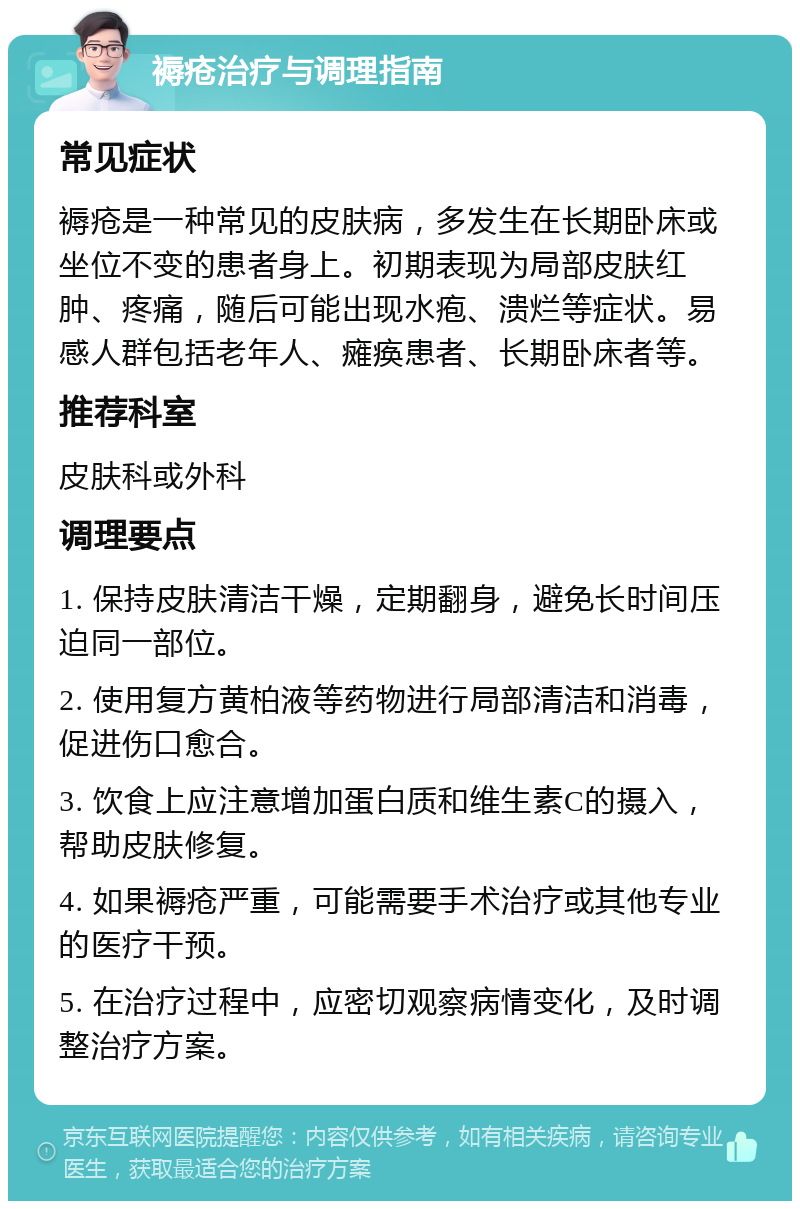 褥疮治疗与调理指南 常见症状 褥疮是一种常见的皮肤病，多发生在长期卧床或坐位不变的患者身上。初期表现为局部皮肤红肿、疼痛，随后可能出现水疱、溃烂等症状。易感人群包括老年人、瘫痪患者、长期卧床者等。 推荐科室 皮肤科或外科 调理要点 1. 保持皮肤清洁干燥，定期翻身，避免长时间压迫同一部位。 2. 使用复方黄柏液等药物进行局部清洁和消毒，促进伤口愈合。 3. 饮食上应注意增加蛋白质和维生素C的摄入，帮助皮肤修复。 4. 如果褥疮严重，可能需要手术治疗或其他专业的医疗干预。 5. 在治疗过程中，应密切观察病情变化，及时调整治疗方案。