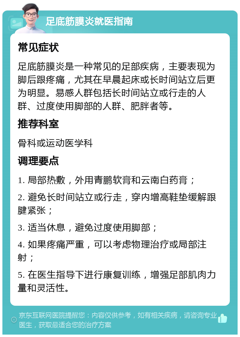 足底筋膜炎就医指南 常见症状 足底筋膜炎是一种常见的足部疾病，主要表现为脚后跟疼痛，尤其在早晨起床或长时间站立后更为明显。易感人群包括长时间站立或行走的人群、过度使用脚部的人群、肥胖者等。 推荐科室 骨科或运动医学科 调理要点 1. 局部热敷，外用青鹏软膏和云南白药膏； 2. 避免长时间站立或行走，穿内增高鞋垫缓解跟腱紧张； 3. 适当休息，避免过度使用脚部； 4. 如果疼痛严重，可以考虑物理治疗或局部注射； 5. 在医生指导下进行康复训练，增强足部肌肉力量和灵活性。