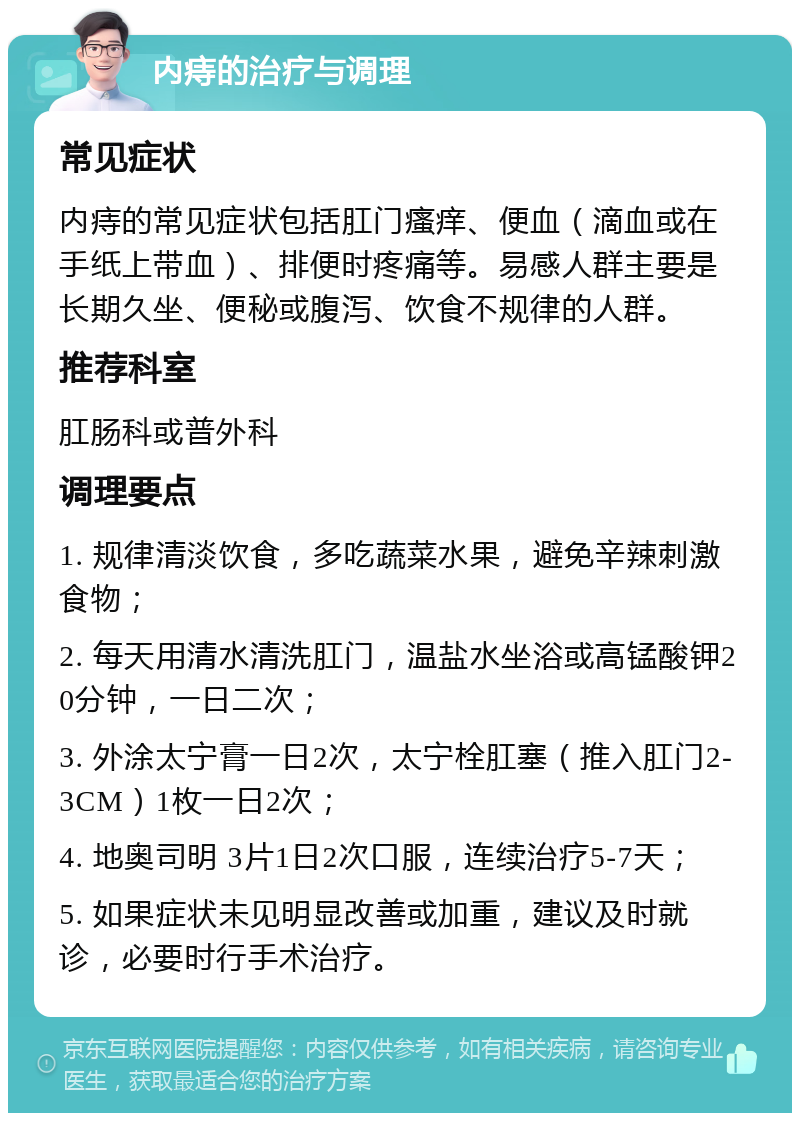 内痔的治疗与调理 常见症状 内痔的常见症状包括肛门瘙痒、便血（滴血或在手纸上带血）、排便时疼痛等。易感人群主要是长期久坐、便秘或腹泻、饮食不规律的人群。 推荐科室 肛肠科或普外科 调理要点 1. 规律清淡饮食，多吃蔬菜水果，避免辛辣刺激食物； 2. 每天用清水清洗肛门，温盐水坐浴或高锰酸钾20分钟，一日二次； 3. 外涂太宁膏一日2次，太宁栓肛塞（推入肛门2-3CM）1枚一日2次； 4. 地奥司明 3片1日2次口服，连续治疗5-7天； 5. 如果症状未见明显改善或加重，建议及时就诊，必要时行手术治疗。