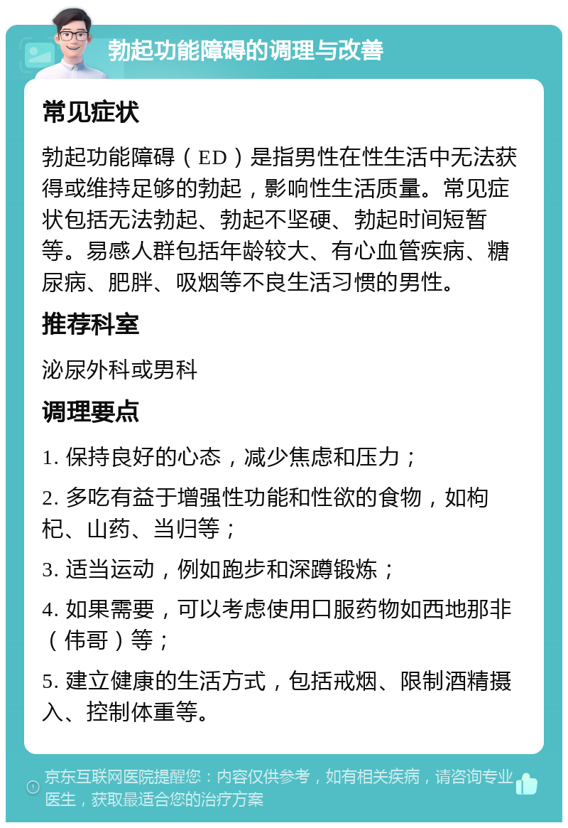 勃起功能障碍的调理与改善 常见症状 勃起功能障碍（ED）是指男性在性生活中无法获得或维持足够的勃起，影响性生活质量。常见症状包括无法勃起、勃起不坚硬、勃起时间短暂等。易感人群包括年龄较大、有心血管疾病、糖尿病、肥胖、吸烟等不良生活习惯的男性。 推荐科室 泌尿外科或男科 调理要点 1. 保持良好的心态，减少焦虑和压力； 2. 多吃有益于增强性功能和性欲的食物，如枸杞、山药、当归等； 3. 适当运动，例如跑步和深蹲锻炼； 4. 如果需要，可以考虑使用口服药物如西地那非（伟哥）等； 5. 建立健康的生活方式，包括戒烟、限制酒精摄入、控制体重等。