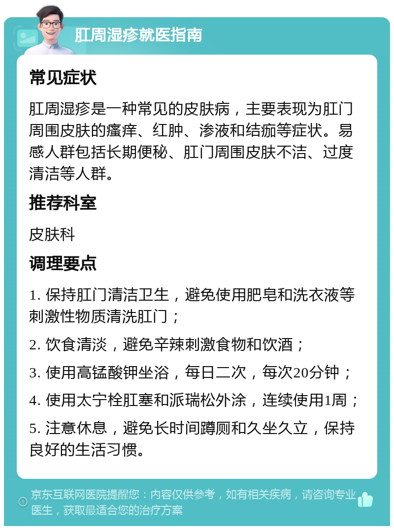 肛周湿疹就医指南 常见症状 肛周湿疹是一种常见的皮肤病，主要表现为肛门周围皮肤的瘙痒、红肿、渗液和结痂等症状。易感人群包括长期便秘、肛门周围皮肤不洁、过度清洁等人群。 推荐科室 皮肤科 调理要点 1. 保持肛门清洁卫生，避免使用肥皂和洗衣液等刺激性物质清洗肛门； 2. 饮食清淡，避免辛辣刺激食物和饮酒； 3. 使用高锰酸钾坐浴，每日二次，每次20分钟； 4. 使用太宁栓肛塞和派瑞松外涂，连续使用1周； 5. 注意休息，避免长时间蹲厕和久坐久立，保持良好的生活习惯。