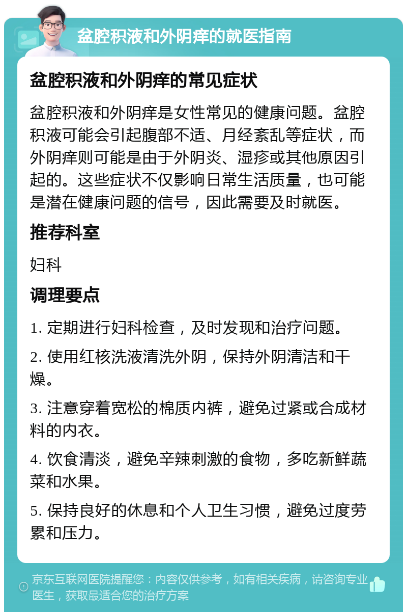 盆腔积液和外阴痒的就医指南 盆腔积液和外阴痒的常见症状 盆腔积液和外阴痒是女性常见的健康问题。盆腔积液可能会引起腹部不适、月经紊乱等症状，而外阴痒则可能是由于外阴炎、湿疹或其他原因引起的。这些症状不仅影响日常生活质量，也可能是潜在健康问题的信号，因此需要及时就医。 推荐科室 妇科 调理要点 1. 定期进行妇科检查，及时发现和治疗问题。 2. 使用红核洗液清洗外阴，保持外阴清洁和干燥。 3. 注意穿着宽松的棉质内裤，避免过紧或合成材料的内衣。 4. 饮食清淡，避免辛辣刺激的食物，多吃新鲜蔬菜和水果。 5. 保持良好的休息和个人卫生习惯，避免过度劳累和压力。