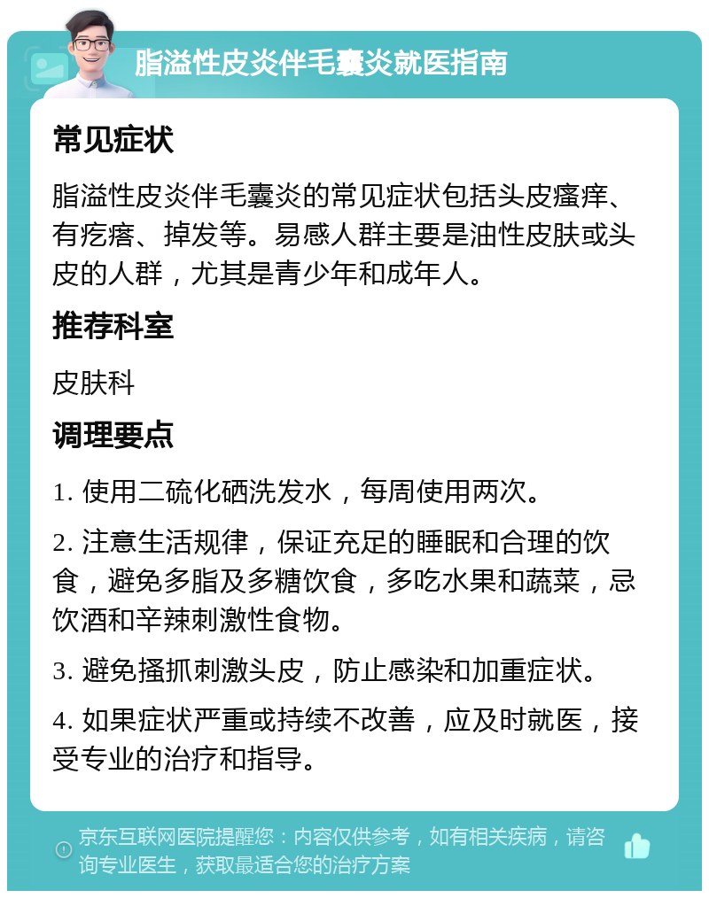 脂溢性皮炎伴毛囊炎就医指南 常见症状 脂溢性皮炎伴毛囊炎的常见症状包括头皮瘙痒、有疙瘩、掉发等。易感人群主要是油性皮肤或头皮的人群，尤其是青少年和成年人。 推荐科室 皮肤科 调理要点 1. 使用二硫化硒洗发水，每周使用两次。 2. 注意生活规律，保证充足的睡眠和合理的饮食，避免多脂及多糖饮食，多吃水果和蔬菜，忌饮酒和辛辣刺激性食物。 3. 避免搔抓刺激头皮，防止感染和加重症状。 4. 如果症状严重或持续不改善，应及时就医，接受专业的治疗和指导。