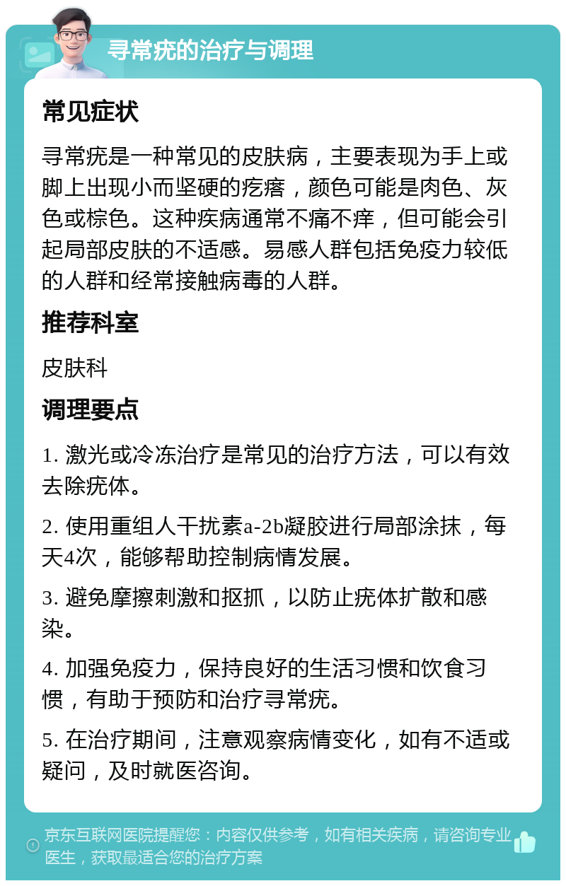 寻常疣的治疗与调理 常见症状 寻常疣是一种常见的皮肤病，主要表现为手上或脚上出现小而坚硬的疙瘩，颜色可能是肉色、灰色或棕色。这种疾病通常不痛不痒，但可能会引起局部皮肤的不适感。易感人群包括免疫力较低的人群和经常接触病毒的人群。 推荐科室 皮肤科 调理要点 1. 激光或冷冻治疗是常见的治疗方法，可以有效去除疣体。 2. 使用重组人干扰素a-2b凝胶进行局部涂抹，每天4次，能够帮助控制病情发展。 3. 避免摩擦刺激和抠抓，以防止疣体扩散和感染。 4. 加强免疫力，保持良好的生活习惯和饮食习惯，有助于预防和治疗寻常疣。 5. 在治疗期间，注意观察病情变化，如有不适或疑问，及时就医咨询。