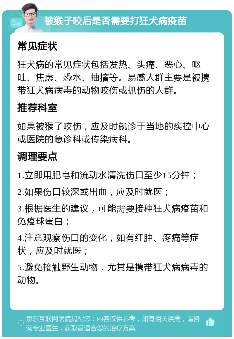 被猴子咬后是否需要打狂犬病疫苗 常见症状 狂犬病的常见症状包括发热、头痛、恶心、呕吐、焦虑、恐水、抽搐等。易感人群主要是被携带狂犬病病毒的动物咬伤或抓伤的人群。 推荐科室 如果被猴子咬伤，应及时就诊于当地的疾控中心或医院的急诊科或传染病科。 调理要点 1.立即用肥皂和流动水清洗伤口至少15分钟； 2.如果伤口较深或出血，应及时就医； 3.根据医生的建议，可能需要接种狂犬病疫苗和免疫球蛋白； 4.注意观察伤口的变化，如有红肿、疼痛等症状，应及时就医； 5.避免接触野生动物，尤其是携带狂犬病病毒的动物。