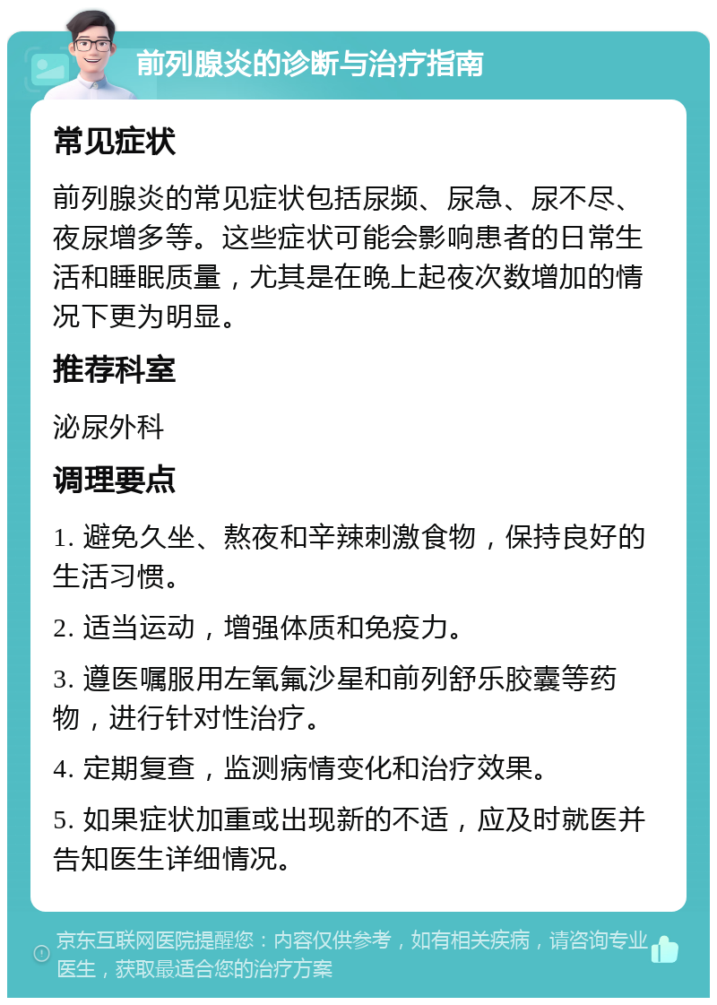 前列腺炎的诊断与治疗指南 常见症状 前列腺炎的常见症状包括尿频、尿急、尿不尽、夜尿增多等。这些症状可能会影响患者的日常生活和睡眠质量，尤其是在晚上起夜次数增加的情况下更为明显。 推荐科室 泌尿外科 调理要点 1. 避免久坐、熬夜和辛辣刺激食物，保持良好的生活习惯。 2. 适当运动，增强体质和免疫力。 3. 遵医嘱服用左氧氟沙星和前列舒乐胶囊等药物，进行针对性治疗。 4. 定期复查，监测病情变化和治疗效果。 5. 如果症状加重或出现新的不适，应及时就医并告知医生详细情况。