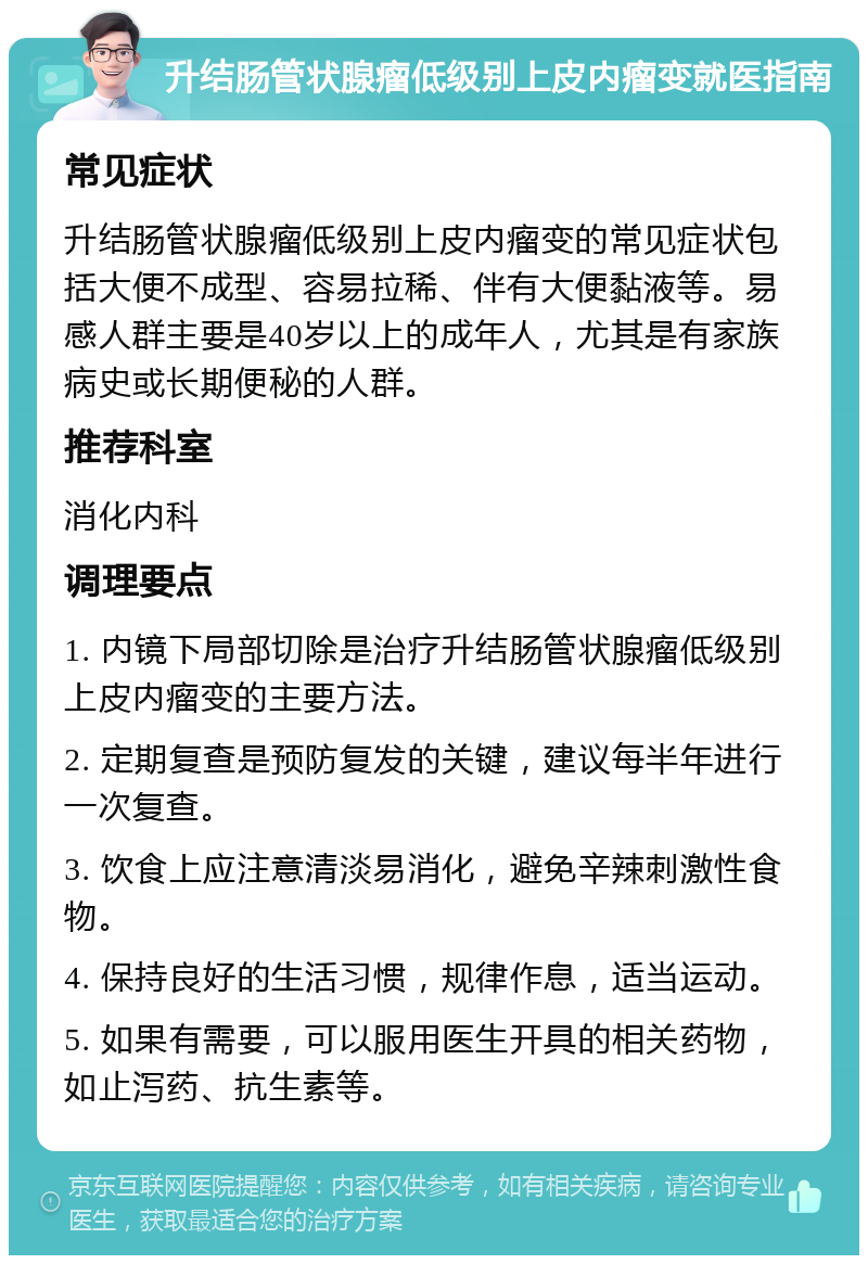 升结肠管状腺瘤低级别上皮内瘤变就医指南 常见症状 升结肠管状腺瘤低级别上皮内瘤变的常见症状包括大便不成型、容易拉稀、伴有大便黏液等。易感人群主要是40岁以上的成年人，尤其是有家族病史或长期便秘的人群。 推荐科室 消化内科 调理要点 1. 内镜下局部切除是治疗升结肠管状腺瘤低级别上皮内瘤变的主要方法。 2. 定期复查是预防复发的关键，建议每半年进行一次复查。 3. 饮食上应注意清淡易消化，避免辛辣刺激性食物。 4. 保持良好的生活习惯，规律作息，适当运动。 5. 如果有需要，可以服用医生开具的相关药物，如止泻药、抗生素等。