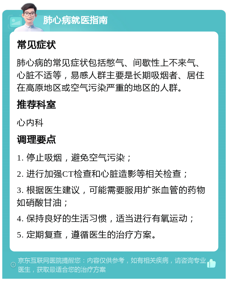 肺心病就医指南 常见症状 肺心病的常见症状包括憋气、间歇性上不来气、心脏不适等，易感人群主要是长期吸烟者、居住在高原地区或空气污染严重的地区的人群。 推荐科室 心内科 调理要点 1. 停止吸烟，避免空气污染； 2. 进行加强CT检查和心脏造影等相关检查； 3. 根据医生建议，可能需要服用扩张血管的药物如硝酸甘油； 4. 保持良好的生活习惯，适当进行有氧运动； 5. 定期复查，遵循医生的治疗方案。