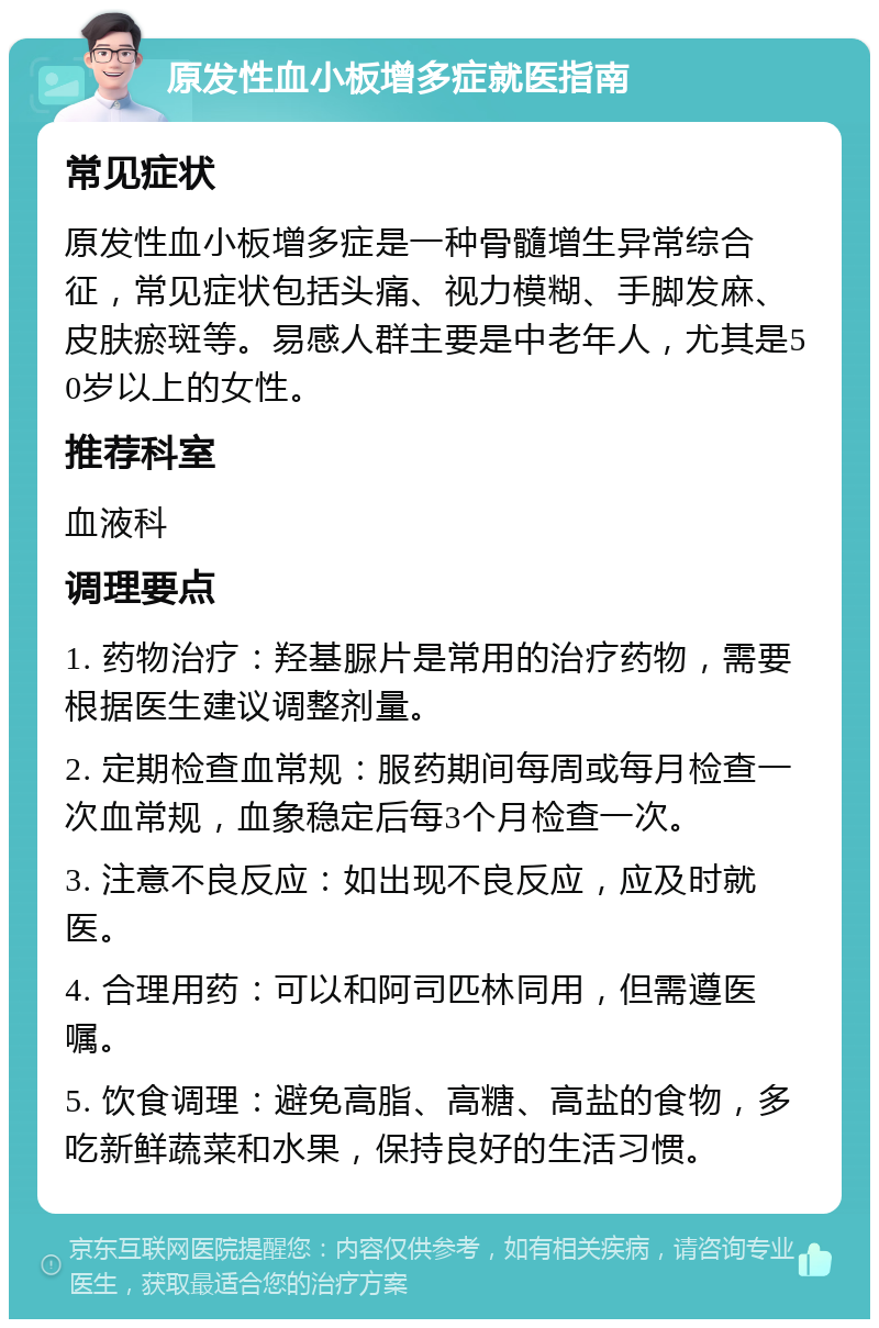 原发性血小板增多症就医指南 常见症状 原发性血小板增多症是一种骨髓增生异常综合征，常见症状包括头痛、视力模糊、手脚发麻、皮肤瘀斑等。易感人群主要是中老年人，尤其是50岁以上的女性。 推荐科室 血液科 调理要点 1. 药物治疗：羟基脲片是常用的治疗药物，需要根据医生建议调整剂量。 2. 定期检查血常规：服药期间每周或每月检查一次血常规，血象稳定后每3个月检查一次。 3. 注意不良反应：如出现不良反应，应及时就医。 4. 合理用药：可以和阿司匹林同用，但需遵医嘱。 5. 饮食调理：避免高脂、高糖、高盐的食物，多吃新鲜蔬菜和水果，保持良好的生活习惯。