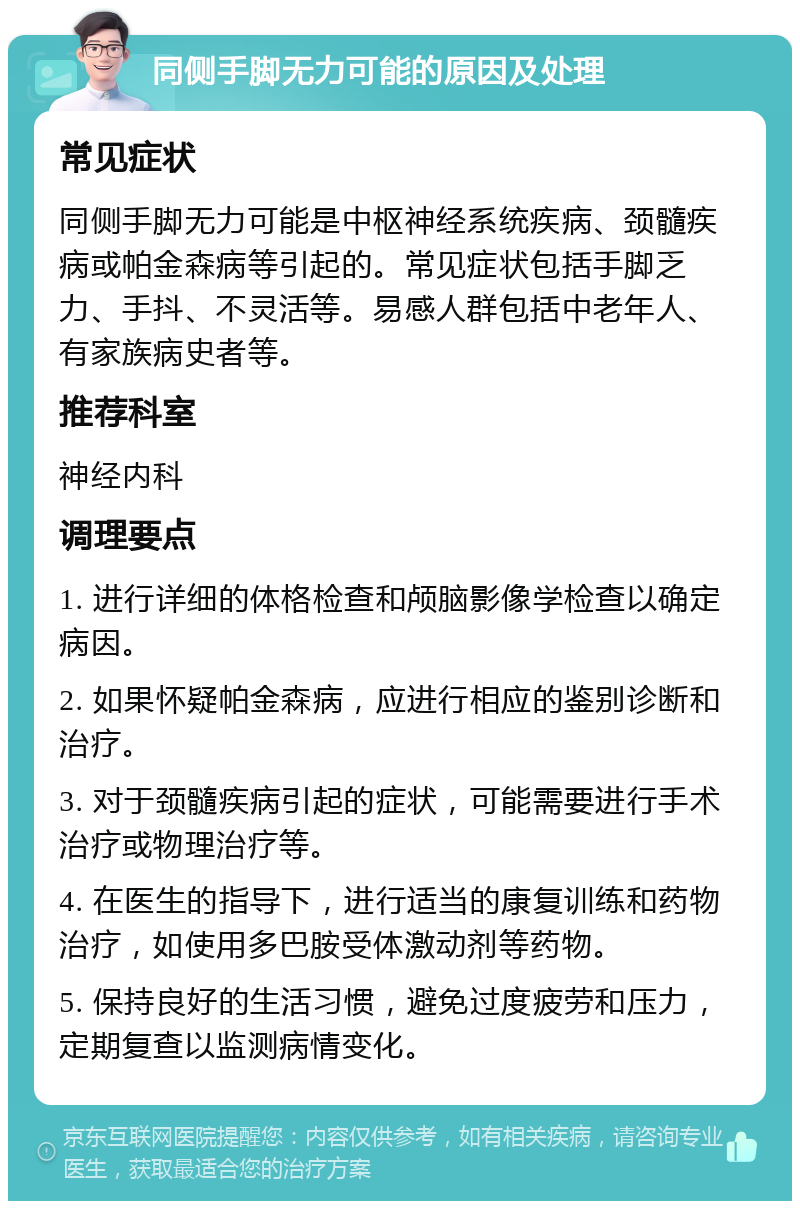 同侧手脚无力可能的原因及处理 常见症状 同侧手脚无力可能是中枢神经系统疾病、颈髓疾病或帕金森病等引起的。常见症状包括手脚乏力、手抖、不灵活等。易感人群包括中老年人、有家族病史者等。 推荐科室 神经内科 调理要点 1. 进行详细的体格检查和颅脑影像学检查以确定病因。 2. 如果怀疑帕金森病，应进行相应的鉴别诊断和治疗。 3. 对于颈髓疾病引起的症状，可能需要进行手术治疗或物理治疗等。 4. 在医生的指导下，进行适当的康复训练和药物治疗，如使用多巴胺受体激动剂等药物。 5. 保持良好的生活习惯，避免过度疲劳和压力，定期复查以监测病情变化。