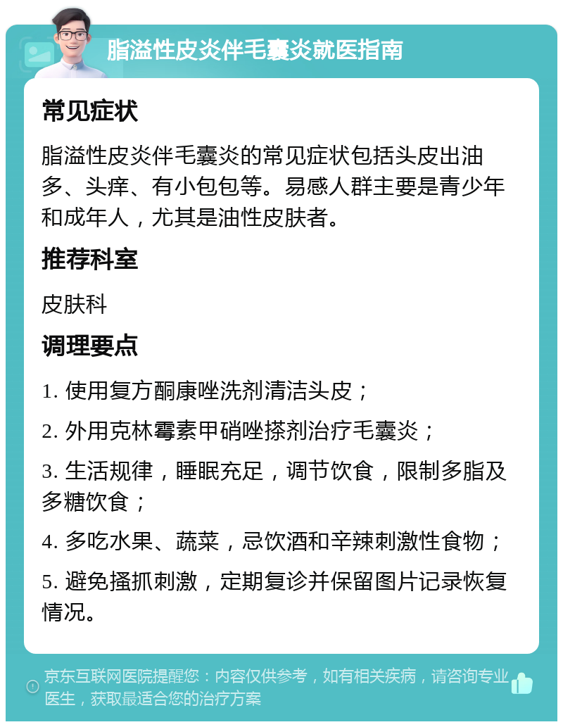 脂溢性皮炎伴毛囊炎就医指南 常见症状 脂溢性皮炎伴毛囊炎的常见症状包括头皮出油多、头痒、有小包包等。易感人群主要是青少年和成年人，尤其是油性皮肤者。 推荐科室 皮肤科 调理要点 1. 使用复方酮康唑洗剂清洁头皮； 2. 外用克林霉素甲硝唑搽剂治疗毛囊炎； 3. 生活规律，睡眠充足，调节饮食，限制多脂及多糖饮食； 4. 多吃水果、蔬菜，忌饮酒和辛辣刺激性食物； 5. 避免搔抓刺激，定期复诊并保留图片记录恢复情况。