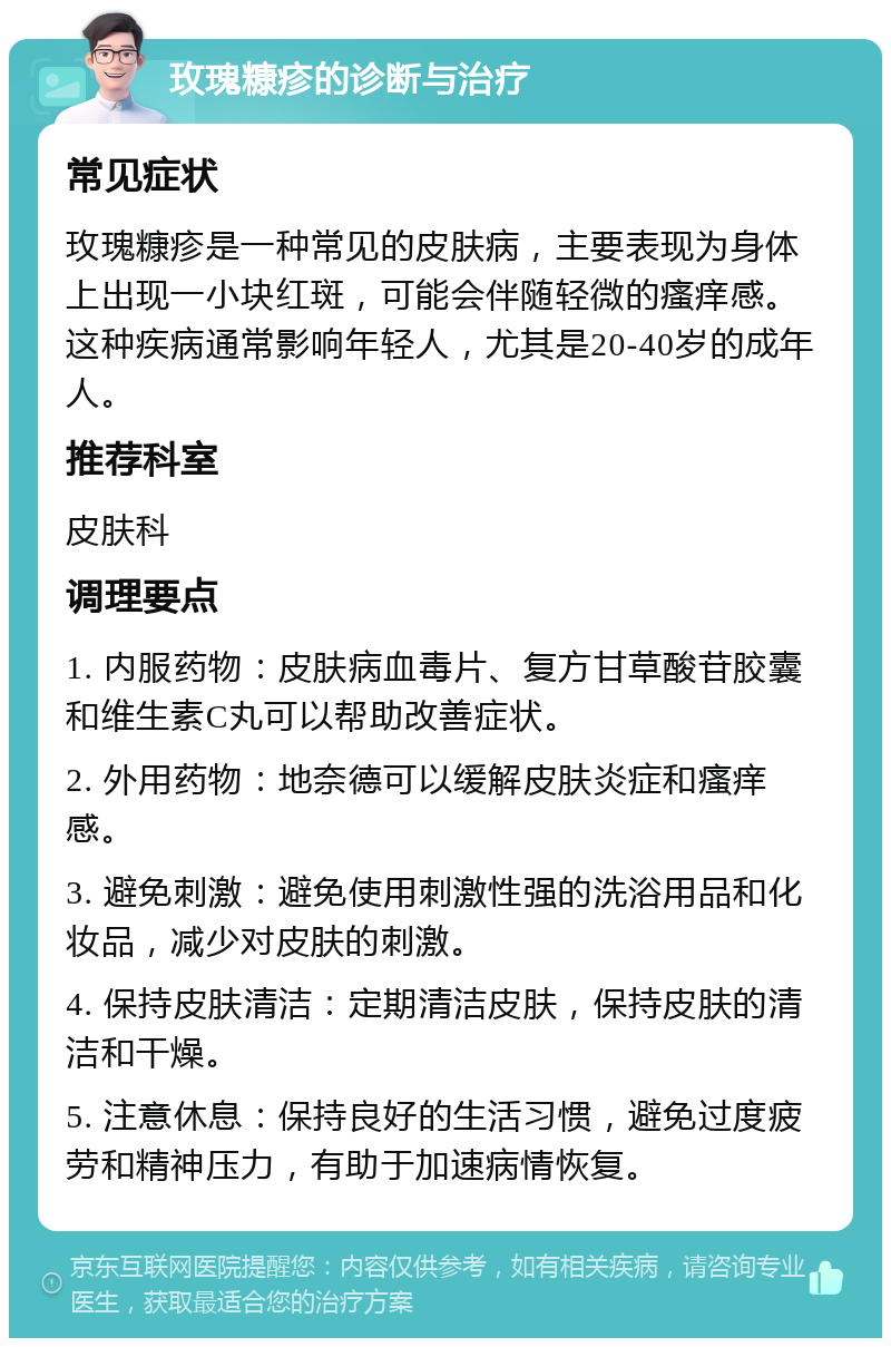 玫瑰糠疹的诊断与治疗 常见症状 玫瑰糠疹是一种常见的皮肤病，主要表现为身体上出现一小块红斑，可能会伴随轻微的瘙痒感。这种疾病通常影响年轻人，尤其是20-40岁的成年人。 推荐科室 皮肤科 调理要点 1. 内服药物：皮肤病血毒片、复方甘草酸苷胶囊和维生素C丸可以帮助改善症状。 2. 外用药物：地奈德可以缓解皮肤炎症和瘙痒感。 3. 避免刺激：避免使用刺激性强的洗浴用品和化妆品，减少对皮肤的刺激。 4. 保持皮肤清洁：定期清洁皮肤，保持皮肤的清洁和干燥。 5. 注意休息：保持良好的生活习惯，避免过度疲劳和精神压力，有助于加速病情恢复。