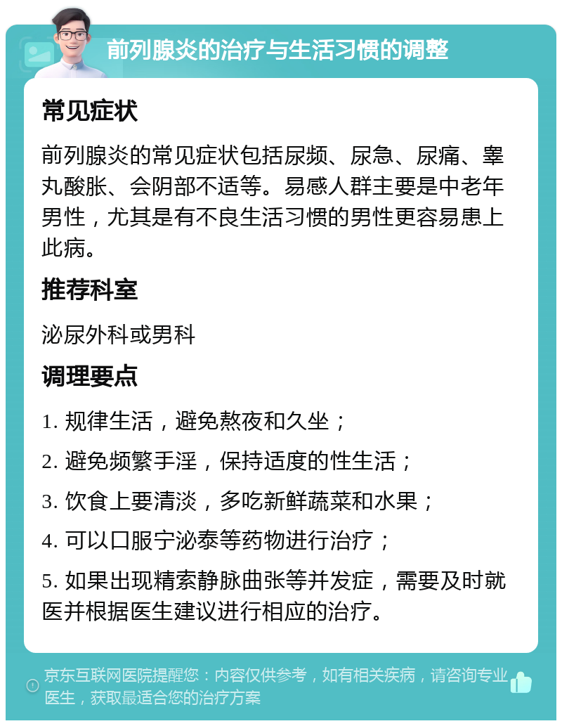 前列腺炎的治疗与生活习惯的调整 常见症状 前列腺炎的常见症状包括尿频、尿急、尿痛、睾丸酸胀、会阴部不适等。易感人群主要是中老年男性，尤其是有不良生活习惯的男性更容易患上此病。 推荐科室 泌尿外科或男科 调理要点 1. 规律生活，避免熬夜和久坐； 2. 避免频繁手淫，保持适度的性生活； 3. 饮食上要清淡，多吃新鲜蔬菜和水果； 4. 可以口服宁泌泰等药物进行治疗； 5. 如果出现精索静脉曲张等并发症，需要及时就医并根据医生建议进行相应的治疗。