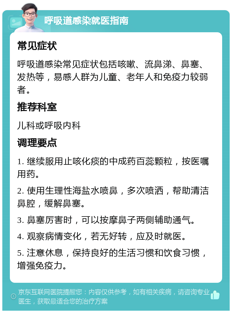 呼吸道感染就医指南 常见症状 呼吸道感染常见症状包括咳嗽、流鼻涕、鼻塞、发热等，易感人群为儿童、老年人和免疫力较弱者。 推荐科室 儿科或呼吸内科 调理要点 1. 继续服用止咳化痰的中成药百蕊颗粒，按医嘱用药。 2. 使用生理性海盐水喷鼻，多次喷洒，帮助清洁鼻腔，缓解鼻塞。 3. 鼻塞厉害时，可以按摩鼻子两侧辅助通气。 4. 观察病情变化，若无好转，应及时就医。 5. 注意休息，保持良好的生活习惯和饮食习惯，增强免疫力。