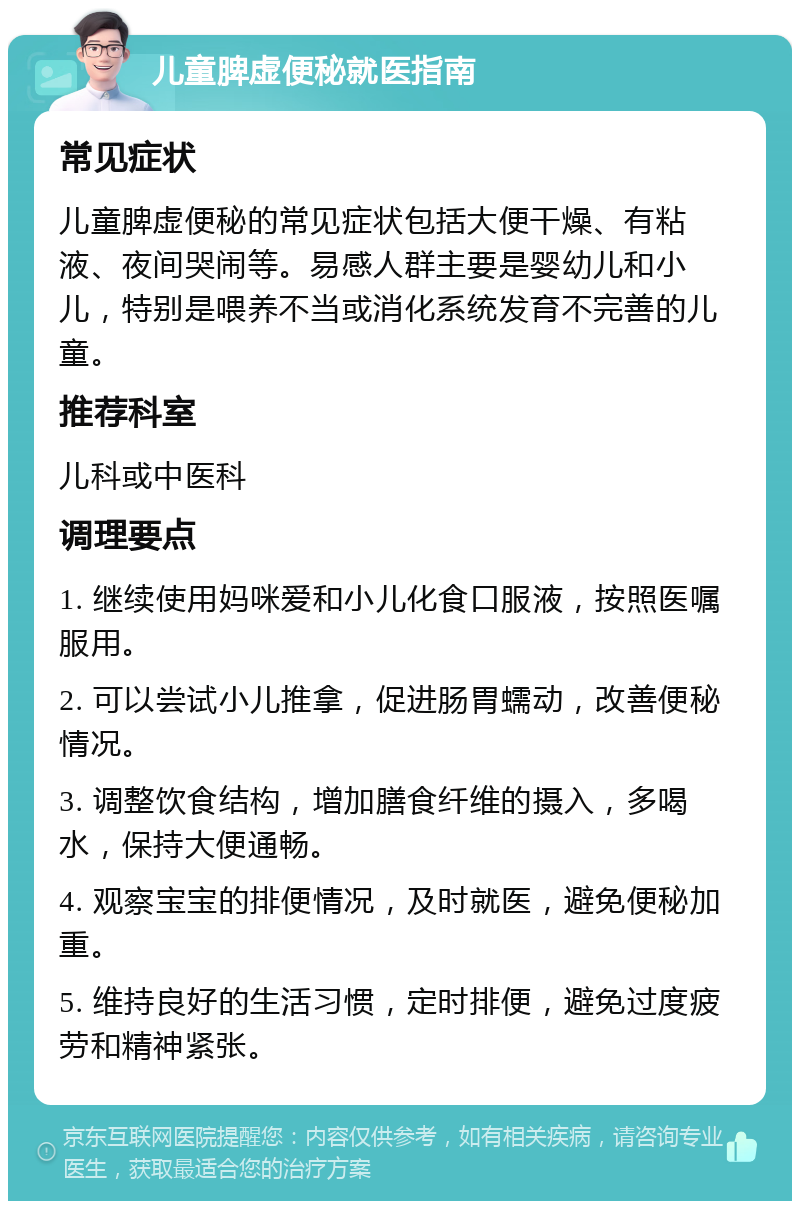 儿童脾虚便秘就医指南 常见症状 儿童脾虚便秘的常见症状包括大便干燥、有粘液、夜间哭闹等。易感人群主要是婴幼儿和小儿，特别是喂养不当或消化系统发育不完善的儿童。 推荐科室 儿科或中医科 调理要点 1. 继续使用妈咪爱和小儿化食口服液，按照医嘱服用。 2. 可以尝试小儿推拿，促进肠胃蠕动，改善便秘情况。 3. 调整饮食结构，增加膳食纤维的摄入，多喝水，保持大便通畅。 4. 观察宝宝的排便情况，及时就医，避免便秘加重。 5. 维持良好的生活习惯，定时排便，避免过度疲劳和精神紧张。