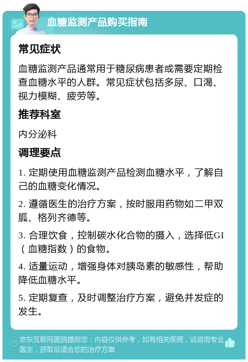 血糖监测产品购买指南 常见症状 血糖监测产品通常用于糖尿病患者或需要定期检查血糖水平的人群。常见症状包括多尿、口渴、视力模糊、疲劳等。 推荐科室 内分泌科 调理要点 1. 定期使用血糖监测产品检测血糖水平，了解自己的血糖变化情况。 2. 遵循医生的治疗方案，按时服用药物如二甲双胍、格列齐德等。 3. 合理饮食，控制碳水化合物的摄入，选择低GI（血糖指数）的食物。 4. 适量运动，增强身体对胰岛素的敏感性，帮助降低血糖水平。 5. 定期复查，及时调整治疗方案，避免并发症的发生。