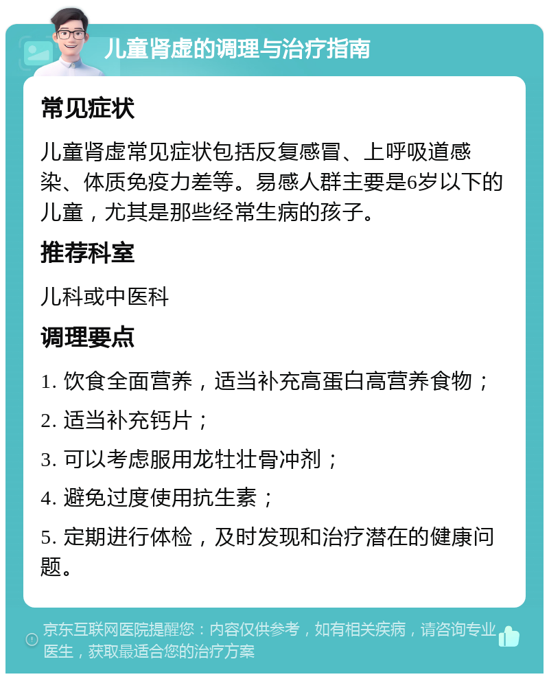 儿童肾虚的调理与治疗指南 常见症状 儿童肾虚常见症状包括反复感冒、上呼吸道感染、体质免疫力差等。易感人群主要是6岁以下的儿童，尤其是那些经常生病的孩子。 推荐科室 儿科或中医科 调理要点 1. 饮食全面营养，适当补充高蛋白高营养食物； 2. 适当补充钙片； 3. 可以考虑服用龙牡壮骨冲剂； 4. 避免过度使用抗生素； 5. 定期进行体检，及时发现和治疗潜在的健康问题。