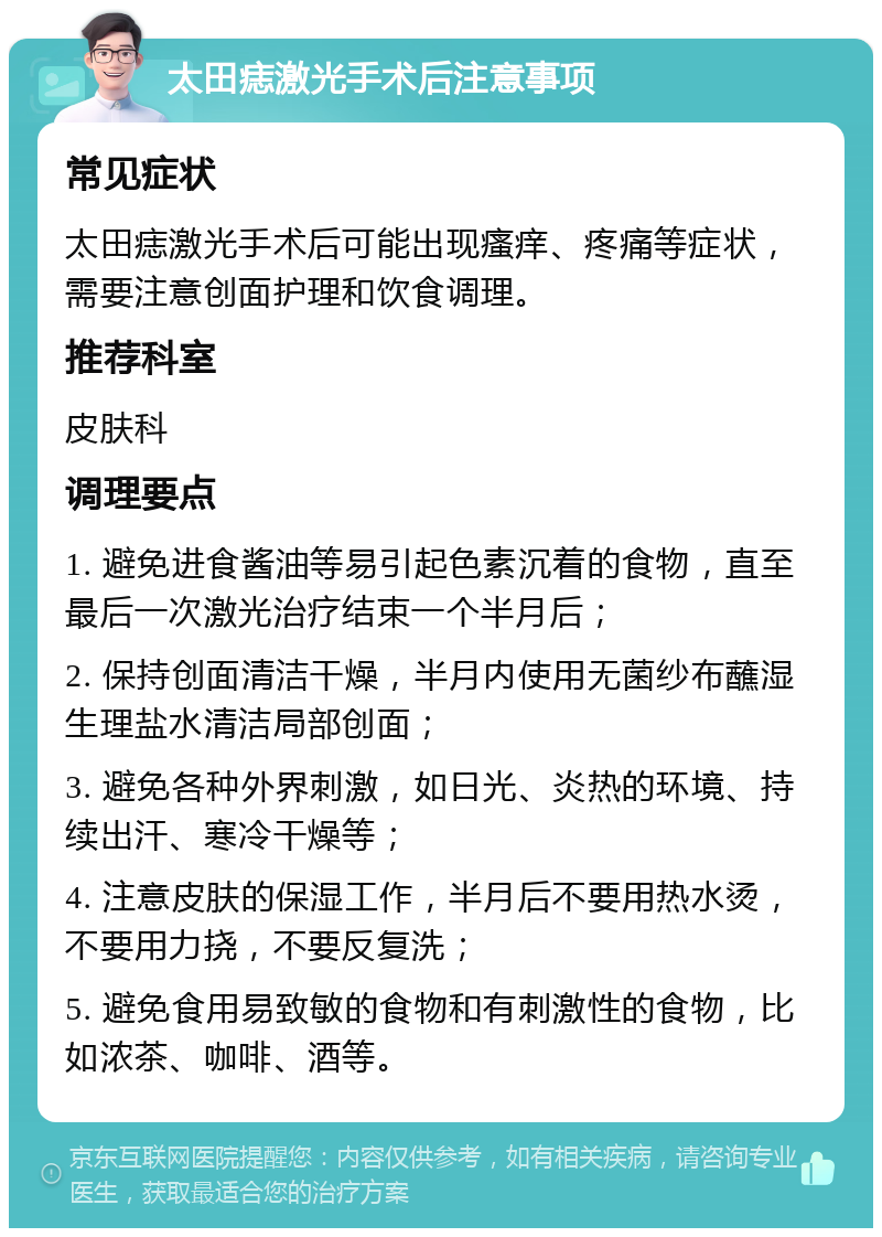 太田痣激光手术后注意事项 常见症状 太田痣激光手术后可能出现瘙痒、疼痛等症状，需要注意创面护理和饮食调理。 推荐科室 皮肤科 调理要点 1. 避免进食酱油等易引起色素沉着的食物，直至最后一次激光治疗结束一个半月后； 2. 保持创面清洁干燥，半月内使用无菌纱布蘸湿生理盐水清洁局部创面； 3. 避免各种外界刺激，如日光、炎热的环境、持续出汗、寒冷干燥等； 4. 注意皮肤的保湿工作，半月后不要用热水烫，不要用力挠，不要反复洗； 5. 避免食用易致敏的食物和有刺激性的食物，比如浓茶、咖啡、酒等。